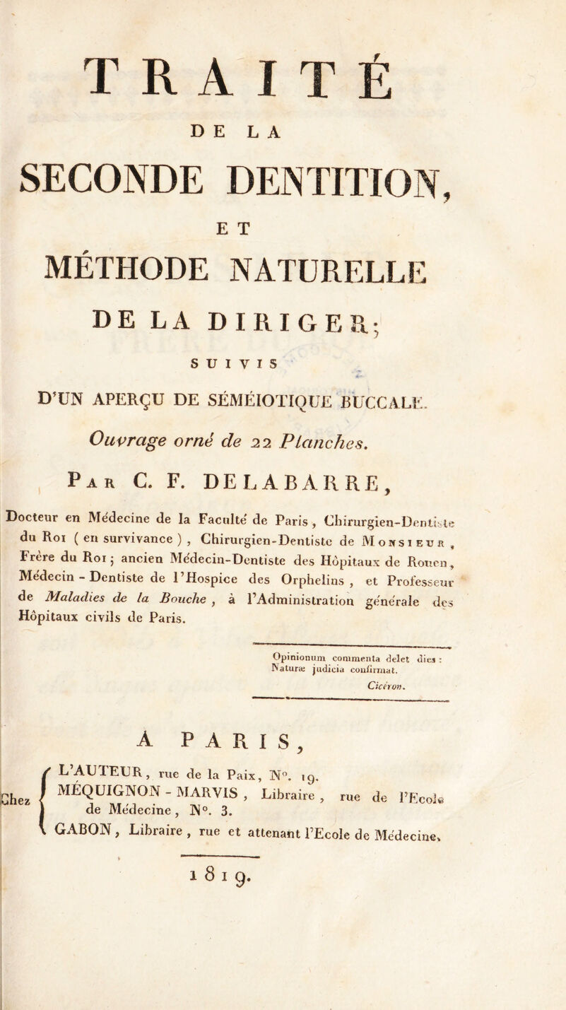 DE LA SECONDE DENTITION, E T MÉTHODE NATURELLE DE LA DIRIGER; SUIVIS D’UN APERÇU DE SÉMÉIOTIQUE BUCCALE, Ouvrage orné de 22 Planches. Par C. F. DELABARRE, Docteur en Medecine de la Faculté de Paris , Chirurgien-Dentiste du Roi ( en survivance ) , Chirurgien-Dentiste de Monsieur , Frcre du Roi 5 ancien Medecin-Dentiste des Hôpitaux de Rouen, Me'decin - Dentiste de l’Hospice des Orphelins, et Professeur de Maladies de la Bouche , à l’Administration generale des Hôpitaux civils de Paris. Opinionum commenta delet oies : Naturïe judicia confirmât. Cicéron. A PARIS, f L’AUTEUR, rue de la Paix, N°. 19. MÉQUIGNON - MARVIS , Libraire, rue de l'Ecole de Medecine, N°. 3. GABON , Libraire , rue et attenant l’Ecole de Medecine» 1819.