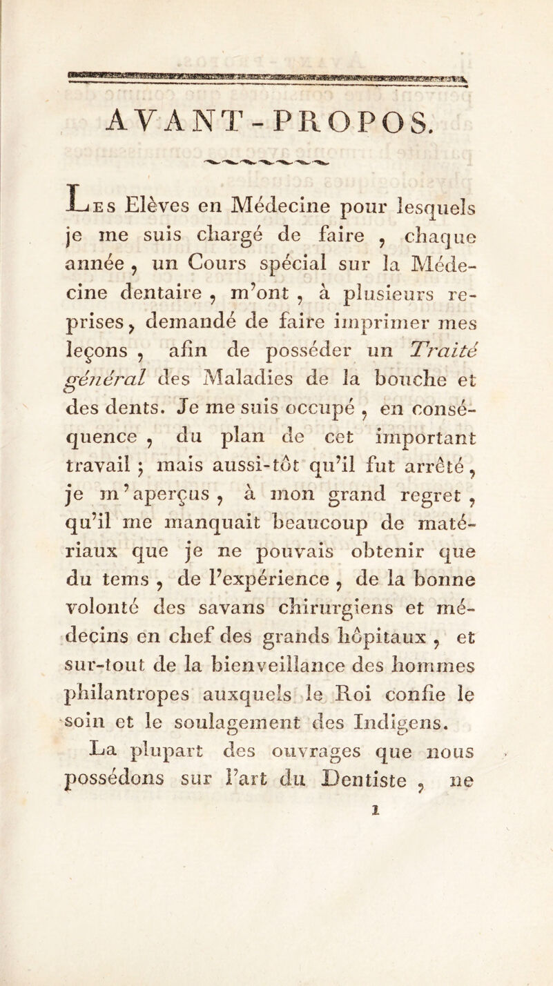 AYANT-PROPOS. Les Elèves en Médecine pour lesquels je me suis chargé de faire ? chaque année y un Cours spécial sur la Méde- cine dentaire 9 m’ont , à plusieurs re- prises y demandé de faire imprimer mes leçons y afin de posséder un Traité général des Maladies de la bouche et O des dents. Je me suis occupé ? en consé- quence y du plan de cet important travail j mais aussi-tôt qu’il fut arrêté^ je m’aperçus ? à mon grand regret, qu’il me manquait beaucoup de maté- riaux que je ne pouvais obtenir que du tems 9 de l’expérience y de la bonne volonté des savans chirurgiens et mé- decins en chef des grands hôpitaux 9 et sur-tout de la bienveillance des hommes philantropes auxquels le Roi confie le soin, et le soulagement des Indigo ns. La plupart des ouvrages que nous possédons sur Fart du Dentiste P ne i