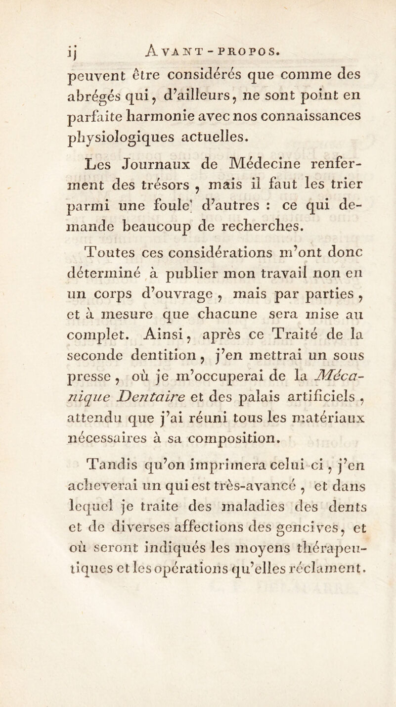 peuvent être considérés que comme des abrégés qui, d’ailleurs, ne sont point en parfaite harmonie avec nos connaissances physiologiques actuelles. Les Journaux de Médecine renfer- ment des trésors , mais il faut les trier parmi une foule d’autres : ce qui de- mande beaucoup de recherches. Toutes ces considérations m’ont donc déterminé à publier mon travail non en un corps d’ouvrage , mais par parties , et à mesure que chacune sera mise au complet. Ainsi, après ce Traité de la seconde dentition, j’en mettrai un sous presse , où je m’occuperai de la Méca- nique Dentaire et des palais artificiels , attendu que j’ai réuni tous les matériaux nécessaires à sa composition. Tandis qu’on imprimera celui ci, j’en achè verai un qui est très-avancé , et dans lequel je traite des maladies des dents et de diverses affections des gencives, et où seront indiqués les moyens thérapeu- tiques et les opérations qu’elles réclament.