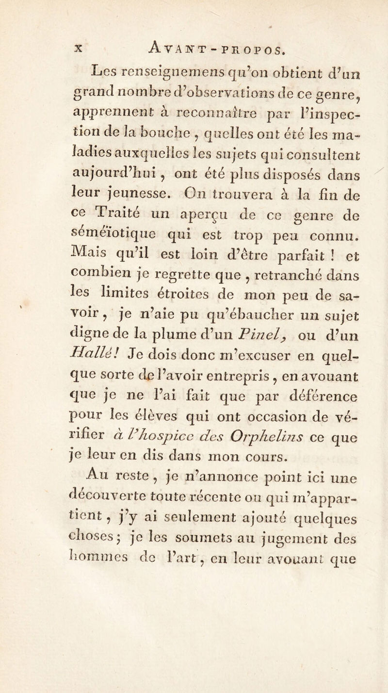 Les renseignemens qu’on obtient d’un grand nombre d’observations de ce genre? apprennent à reconnaître par l’inspec- tion de la bouche , quelles ont été les ma- ladies auxquelles les sujets qui consultent aujourd’hui y ont été plus disposés dans leur jeunesse. On trouvera à la lin de ce Traité un aperçu de ce genre de semeïotique qui est trop peu connu. Mais qu’il est loin d’être parfait ! et combien je regrette que 9 retranché dans les limites étroites de mon peu de sa- voir y je n’aie pu qu’ébaucher un sujet digne de la plume d’un Pinel, ou d’un Halle! Je dois donc m’excuser en quel- que sorte de l’avoir entrepris , en avouant que je ne l’ai fait que par déférence pour les élèves qui ont occasion de vé- rifier à Phospice des Orphelins ce que je leur en dis dans mon cours. Au reste , je n’annonce point ici une découverte toute récente ou qui m’appar- tient , j’y ai seulement ajouté quelques choses* je les soumets au jugement des hommes de Fart. en leur avouant que