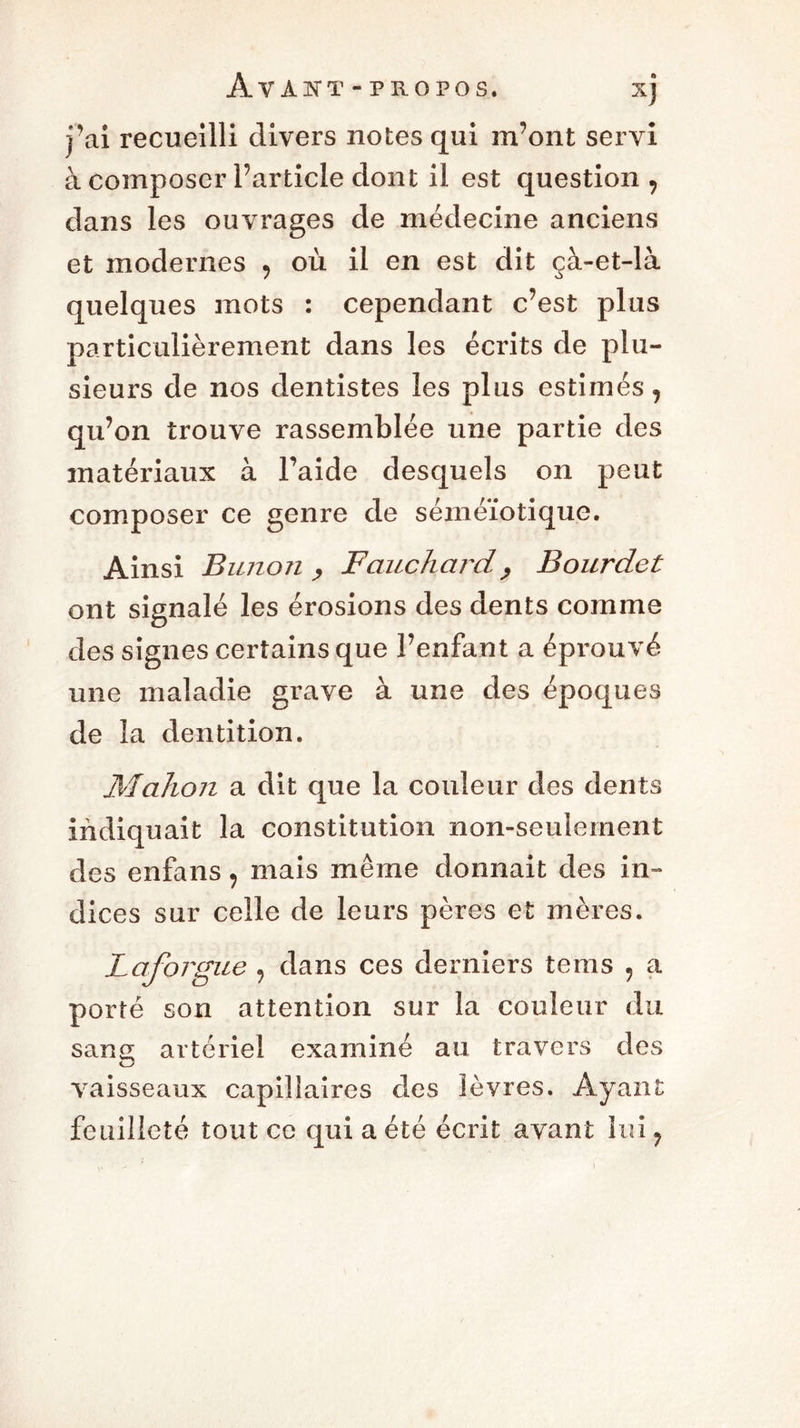 j'ai recueilli divers notes qui m’ont servi à composer l’article dont il est question , dans les ouvrages de médecine anciens et modernes , où il en est dit çà-et-là quelques mots : cependant c’est plus particulièrement dans les écrits de plu- sieurs de nos dentistes les plus estimés, qu’on trouve rassemblée une partie des matériaux à Faide desquels on peut composer ce genre de séméiotique. Ainsi Bunon y Fauchardy Bourdet ont signalé les érosions des dents comme des signes certains que l’enfant a éprouvé une maladie grave à une des époques de la dentition. Mahon a dit que la couleur des dents indiquait la constitution non-seulement des enfans, mais même donnait des in- dices sur celle de leurs pères et mères. Laforgue , dans ces derniers tems , a porté son attention sur la couleur du sang artériel examiné au travers des vaisseaux capillaires des lèvres. Ayant feuilleté tout ce qui a été écrit avant lui,