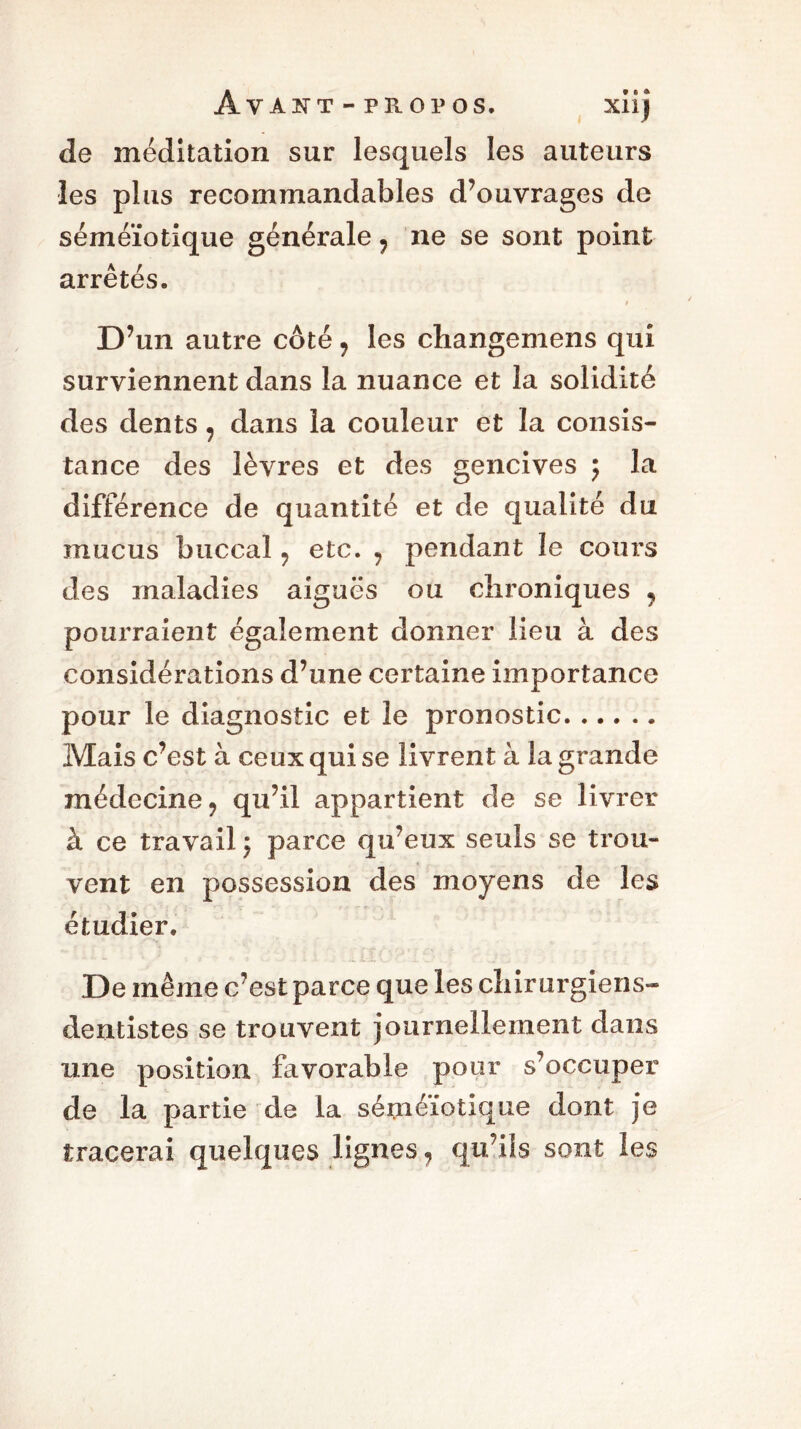 Av A HT T - PROPOS. xiîj de méditation sur lesquels les auteurs les plus recommandables d’ouvrages de séméiotique générale ? ne se sont point arrêtés. t D’un autre côté 7 les changemens qui surviennent dans la nuance et la solidité des dents , dans la couleur et la consis- tance des lèvres et des gencives ; la différence de quantité et de qualité du mucus buccal 7 etc. , pendant le cours des maladies aiguës ou chroniques , pourraient également donner lieu à des considérations d’une certaine importance pour le diagnostic et le pronostic Mais c’est à ceux qui se livrent à la grande médecine 9 qu’il appartient de se livrer à ce travail y parce qu’eux seuls se trou- vent en possession des moyens de les étudier. De même c’est parce que les chirurgiens- dentistes se trouvent journellement dans une position favorable pour s’occuper de la partie de la séméiotique dont je tracerai quelques lignes 7 qu’ils sont les