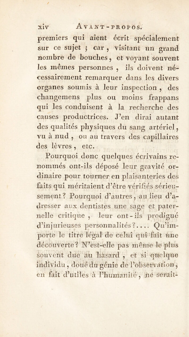 %ÏV Â VÀJN'T - PROPOS. premiers qui aient écrit spécialement sur ce sujet ; car 9 visitant un grand nombre de bouches ? et voyant souvent les mêmes personnes ? ils doivent né- cessairement remarquer dans les divers organes soumis à leur inspection ? des changent en s plus ou moins frappans qui les conduisent à la recherche des causes productrices. J’en dirai autant des qualités physiques du sang artériel « vu à nud ? ou au travers des capillaires des lèvres , etc. Pourquoi donc quelques écrivains re- nommés ont-ils déposé leur gravité or- dinaire pour tourner en plaisanteries des faits qui méritaient d’être vérifiés sérieu- sement? Pourquoi d’autres «, au lieu d’a- dresser aux dentistes mie sage et pater- nelle critique leur ont-ils prodigué d’injurieuses personnalités ?.... Qu’im- porte le titre légal de celui qui fait une découverte? N’est-elle pas même le plus souvent due au hasard ? et si quelque individu , doué du génie de l’observation 9 en fait d’utiles a l’humanité ? ne serait-