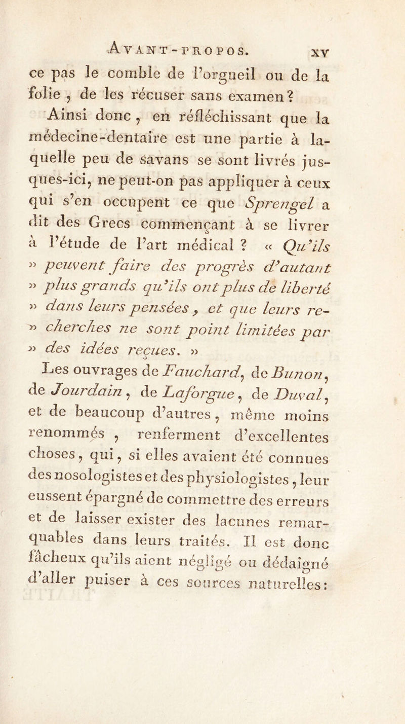 ce pas le comble de l’orgueil ou de la folie y de les récuser sans examen? Ainsi donc , en réfléchissant que la médecine-dentaire est une partie à la- quelle peu de savans se sont livrés jus- ques-ici? ne peut-on pas appliquer à ceux qui s’en occupent ce que Sprengel a dit des Grecs commençant à se livrer •!> à l’étude de l’art médical ? « Qu’ils » peuvent faire des progrès d’autant plus grands qu’ils ont plus de liberté » dans leurs pensées ? et que leurs re- cherches ne sont point limitées par >> des idées reçues. » Les ouvrages de Fauchardy de Bimon^ de Jourdain , de Laforgue y de Duval, et de beaucoup d’autres y même moins renommés ? renferment d’excellentes choses 9 qui y si elles avaient été connues des nosologistes et des physiologistes , leur eussent épargné de commettre des erreurs et de laisser exister des lacunes remar- quables dans leurs traités. Il est donc fâcheux qu’ils aient négligé ou dédaigné daller puiser a ces sources naturelles: