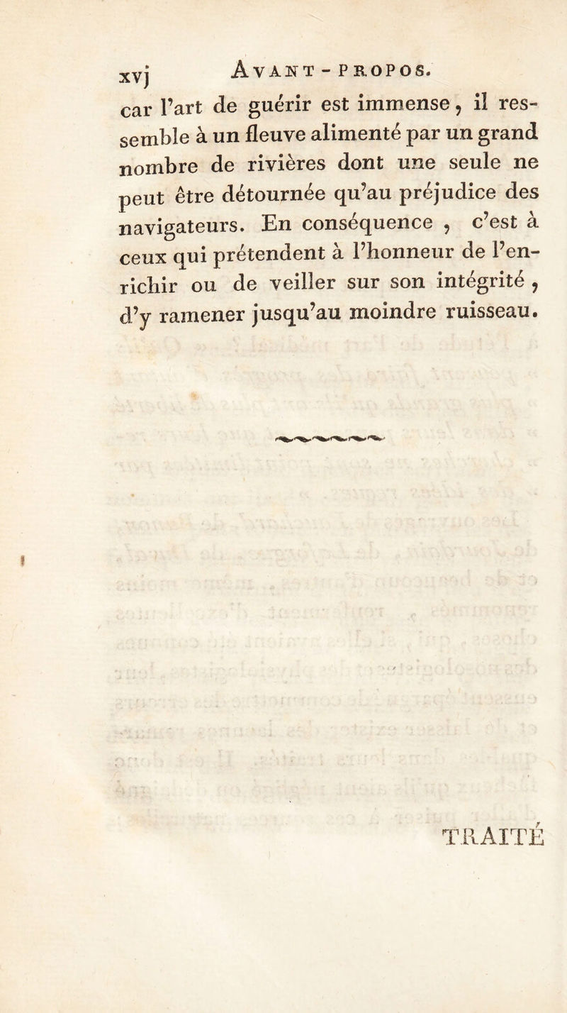 xvt Avant-propos. car l’art de guérir est immense, il res- semble à un fleuve alimenté par un grand nombre de rivières dont une seule ne peut être détournée qu’au préjudice des navigateurs. En conséquence , c’est à ceux qui prétendent à l’honneur de l’en- richir ou de veiller sur son intégrité , d’y ramener jusqu’au moindre ruisseau. TRAITÉ