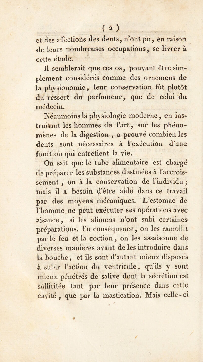 et des affections des dents, n’ont pu, en raison, de leurs nombreuses occupations, se livrer à cette étude. Il semblerait que ces os, pouvant être sim- plement considérés comme des ornemens de la physionomie, leur conservation fut plutôt du ressort du parfumeur , que de celui du médecin. Néanmoins la physiologie moderne , en ins- truisant les hommes de Fart, sur les phéno- mènes de la digestion , a prouvé combien les dents sont nécessaires à l’exécution d’une fonction qui entretient la vie. On sait que le tube alimentaire est chargé de préparer les substances destinées à l’accrois- sement , ou à la conservation de l’individu ; mais il a besoin d’être aidé dans ce travail par des moyens mécaniques. L’estomac de l’homme ne peut exécuter ses opérations avec aisance , si les alimens n’ont subi certaines préparations. En conséquence, on les ramollit par le feu et la coction, on les assaisonne de diverses manières avant de les introduire dans la bouche, et ils sont d’autant mieux disposés à subir Faction du ventricule, qu’ils y sont mieux pénétrés de salive dont la sécrétion est sollicitée tant par leur présence dans cette cavité, que par la mastication. Mais celle-ci