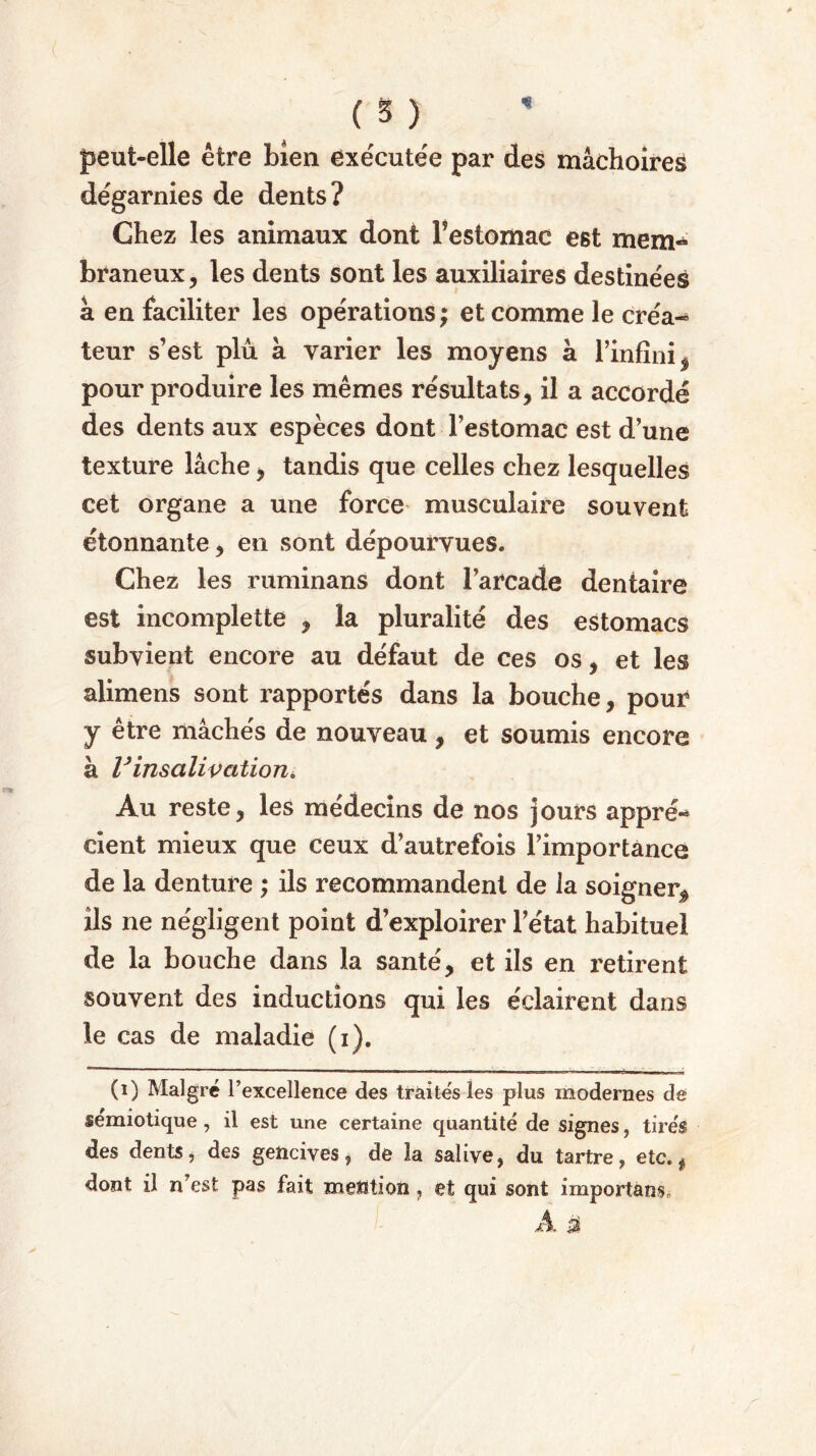 peut-elle être bien exécutée par des mâchoires dégarnies de dents? Chez les animaux dont Festomac e6t mem- braneux, les dents sont les auxiliaires destinées â en faciliter les opérations; et comme le créa- teur s’est plû à varier les moyens à l’infini , pour produire les mêmes résultats, il a accordé des dents aux espèces dont Festomac est d’une texture lâche, tandis que celles chez lesquelles cet organe a une force musculaire souvent étonnante, en sont dépourvues. Chez les ruminans dont l’arcade dentaire est incomplette , la pluralité des estomacs subvient encore au défaut de ces os, et les alimens sont rapportés dans la bouche, pour y être mâchés de nouveau, et soumis encore à Vinsalivationi, Au reste, les médecins de nos jours appré- cient mieux que ceux d’autrefois l’importance de la denture ; ils recommandent de la soigner* ils ne négligent point d’exploirer l’état habituel de la bouche dans la santé, et ils en retirent souvent des inductions qui les éclairent dans le cas de maladie (i). (i) Malgré l’excellence des traités les plus modernes de sémiotique , il est une certaine quantité de signes , tirés des dents, des gencives, de la salive, du tartre, etc. f dont il n’est pas fait mention, et qui sont important .A £$