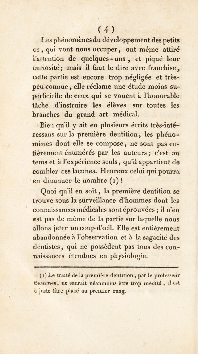 Les phénomènes du développement des petits os, qui vont nous occuper, ont même attiré l’attention de quelques-uns , et piqué leur curiosité ; mais il faut le dire avec franchise, cette partie est encore trop négligée et très- peu connue, elle réclame une étude moins su- perficielle de ceux qui se vouent à l’honorable tâche d’instruire les élèves sur toutes les branches du grand art médical, ' Bien qu’il y ait eu plusieurs écrits très-inté- ressans sur la première dentition, les phéno- mènes dont elle se compose, ne sont pas en- tièrement énumérés par les auteurs ; c’est au tems et à l’expérience seuls, qu’il appartient de combler ces lacunes. Heureux celui qui pourra en diminuer le nombre (i) ! Quoi qu’il en soit, la première dentition se trouve sous la surveillance d’hommes dont les connaissances médicales sont éprouvées ; il n’en est pas de même de la partie sur laquelle nous allons jeter un coup d’oeil. Elle est entièrement abandonnée à l’observation et a la sagacité des dentistes, qui ne possèdent pas tous des con- naissances étendues en physiologie. (i) Le traité de la première dentition , par le professeur Beaumes, ne saurait néanmoins être trop médité y i! est à juste titre placé au premier rang.