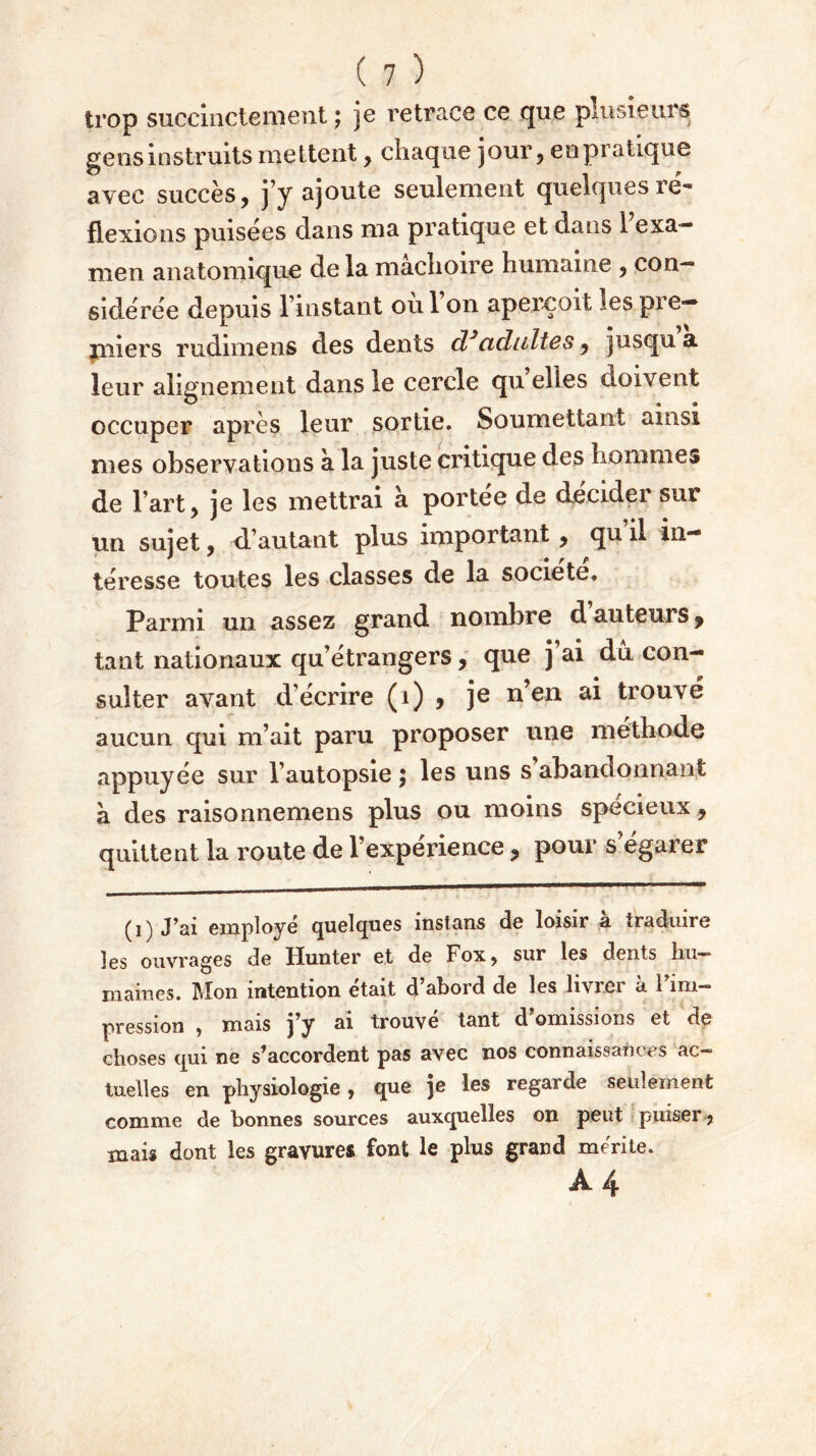 trop succinctement ; je retrace ce que plusieurs gens instruits mettent , chaque jour, enpratique avec succès, j’y ajoute seulement quelques ré- flexions puisées dans ma pratique et dans 1 exa- men anatomique de la mâchoire humaine , con- sidérée depuis l’instant où l’on aperçoit les pre- miers rudimens des dents d*adultes, jusqu a leur alignement dans le cercle quelles doivent occuper après leur sortie. Soumettant ainsi mes observations à. la juste critique des hommes de l’art, je les mettrai a portée de décider sur un sujet, d’autant plus important , qu il in- téresse toutes les classes de la société. Parmi un assez grand nombre d auteurs y tant nationaux qu’étrangers, que j’ai dû con- sulter avant d’écrire (1) , je n’en ai trouvé aucun qui m’ait paru proposer une méthode appuyée sur l’autopsie ; les uns s’abandonnant à des raisonnemens plus ou moins spécieux, quittent la route de l’expérience ? pour s’égarer (i) J’ai employé quelques instruis de loisir a traduire les ouvrages de Ilunter et de Fox, sur les dents hu- mâmes. Mon intention était d abord de les liviei a 1 im- pression , mais j’y ai trouvé tant d’omissions et de choses qui ne s’accordent pas avec nos connaissances ac- tuelles en physiologie, que je les regarde seulement comme de bonnes sources auxquelles on peut puiser , mais dont les gravures font le plus grand mérite. Â 4
