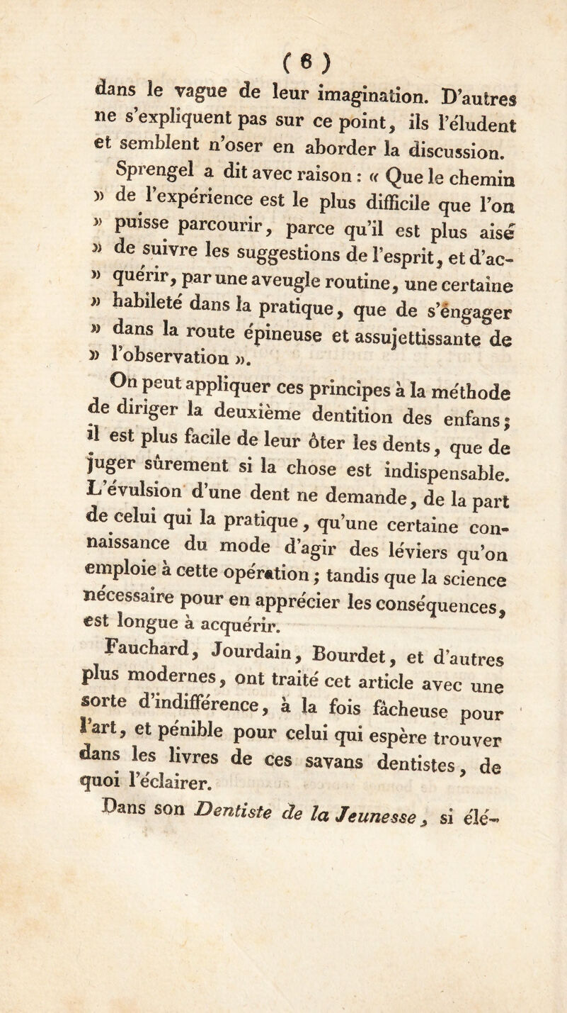 dans ie vague de leur imagination. D’autres ne s’expliquent pas sur ce point, ils l’éludent et semblent n’oser en aborder la discussion. Sprengel a dit avec raison : « Que le chemin » de Expérience est le plus difficile que l’on » puisse parcourir, parce qu’il est plus aisé 5) de fuivre les suggestions de l’esprit, et d’ac- » quérir, par une aveugle routine, une certaine habileté dans la pratique, que de s’engager » dans la route épineuse et assujettissante de l’observation ». On peut appliquer ces principes à la méthode de diriger la deuxième dentition des enfans ; il est plus facile de leur ôter les dents, que de juger sûrement si la chose est indispensable. L.évulsion dune dent ne demande, de la part de celui qui la pratique , qu’une certaine con- naissance du mode d’agir des leviers qu’on emploie à cette opération ; tandis que la science nécessaire pour en apprécier les conséquences, est longue à acquérir. Fauchard, Jourdain, Bourdet, et d’autres plus modernes, ont traité cet article avec une sorte d’indifférence, à la fois fâcheuse pour lart, et pénible pour celui qui espère trouver dans les livres de ces savans dentistes, de quoi réclairer. Dans son Dentiste de la Jeunesse, si élé-