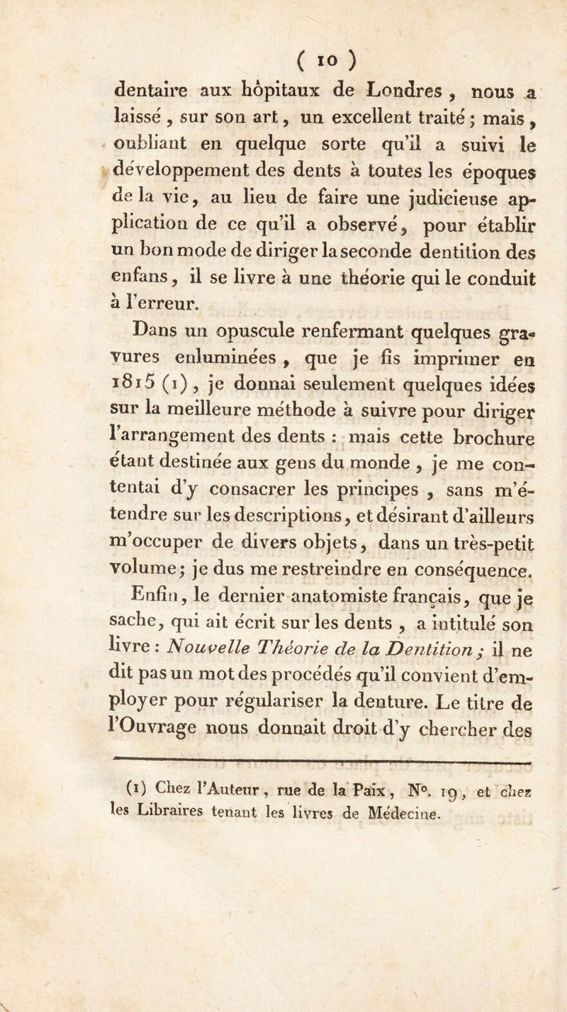 ( 1° ) dentaire aux hôpitaux de Londres , nous a laisse , sur son art, un excellent traité ; mais , oubliant en quelque sorte qu’il a suivi le développement des dents à toutes les époques delà vie, au lieu de faire une judicieuse ap- plication de ce qu’il a observé, pour établir un bon mode de diriger la seconde dentition des en fans, il se livre à une théorie qui le conduit à l’erreur. Dans un opuscule renfermant quelques gra- vures enluminées , que je fis imprimer en i8i5 (i) , je donnai seulement quelques idées sur la meilleure méthode à suivre pour diriger l’arrangement des dents : mais cette brochure étant destinée aux gens du monde , je me con- tentai d’y consacrer les principes , sans m’é- tendre sur les descriptions, et désirant d’ailleurs m’occuper de divers objets, dans un très-petit volume; je dus me restreindre en conséquence. Enfin, le dernier anatomiste français, que je sache, qui ait écrit sur les dents , a intitulé son livre : Nouvelle Théorie de la Dentition ; il ne dit pas un mot des procédés qu’il convient d’em- ployer pour régulariser la denture. Le titre de l’Ouvrage nous donnait droit d’y chercher des (i) Chez Y Auteur, rue de la Paix, N°. 19, et chez les Libraires tenant les livres de Médecine.