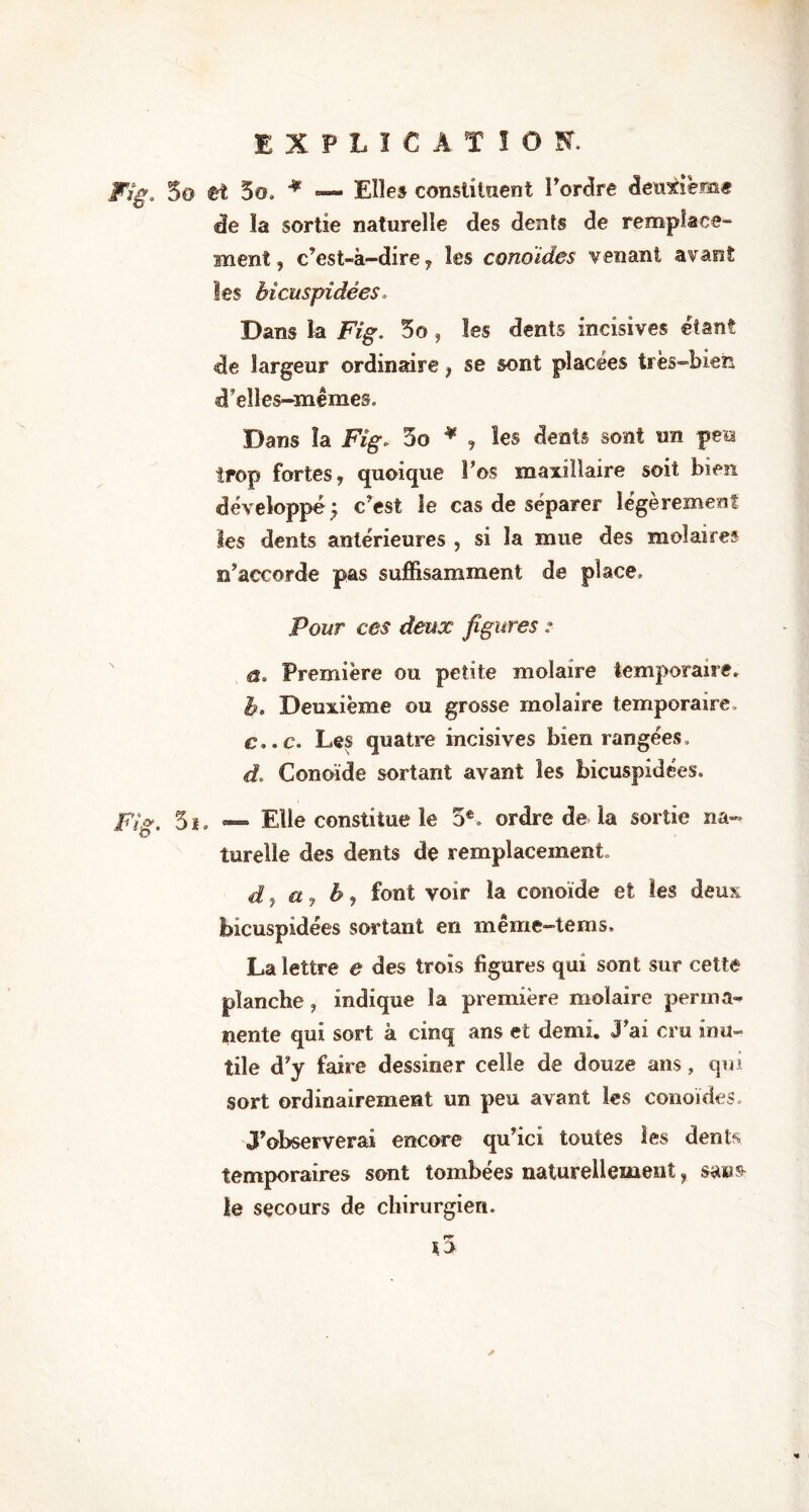 EXPLICATION. Fig. 5o fct 5o. * — Elle» constituent l’ordre deuxième de la sortie naturelle des dents de remplace- ment , c’est-à-dire 7 les cono ides venant avant les bicuspîdées. Dans la Fig. 5o , les dents incisives étant de largeur ordinaire, se sont placées très-bien cTeîles-mêmes. Dans la Fig. 3o * , les dents sont un peu trop fortes, quoique Los maxillaire soit bien développé y c’est le cas de séparer légèrement les dents antérieures , si la mue des molaires n’accorde pas suffisamment de place. Pour ces deux figures : a. Première ou petite molaire temporaire. b. Deuxième ou grosse molaire temporaire, c. .c. Les quatre incisives bien rangées. d. Conoïde sortant avant les bicuspîdées. Fig. 5ï. — Elle constitue le 5e. ordre de la sortie na- turelle des dents de remplacement. d} a, b j font voir la conoïde et les deux bicuspîdées sortant en même—tems. La lettre e des trois figures qui sont sur cette planche, indique la première molaire perma- nente qui sort à cinq ans et demi. J’ai cru inu- tile d’y faire dessiner celle de douze ans, qui sort ordinairement un peu avant les conoïdes. J’observerai encore qu’icî toutes les dents temporaires sont tombées naturellement, sais- ie secours de chirurgien. ro’ 10
