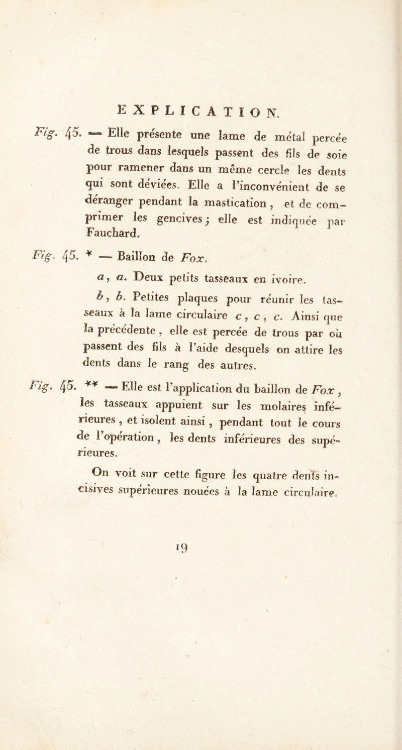 45. — Elle présente une lame de métal percée de trous dans lesquels passent des fils de soie pour ramener dans un même cercle les dents gui sont déviées. Elle a l’inconvénient de se déranger pendant la mastication ? et de com- primer les gencives ; elle est indiquée par Fauchard. 45. * — Bâillon de Fox. a, a. Deux petits tasseaux en ivoire. h j b. Petites plaques pour réunir les tas- seaux à la lame circulaire c, c, c. Ainsi que la précédente, elle est percée de trous par ou passent des fils à î’aide desquels on attire les dents dans le rang des autres. 4°* ¥¥ — File est 1 application du bâillon de Fox > les tasseaux, appuient sur les molaires infé- rieures , et isolent ainsi, pendant tout le cours de 1 operation ? les dents inferieures des supé** Heures. On voit sur cette figure les quatre dents in- cisives supérieures nouées à la lame circulaire.