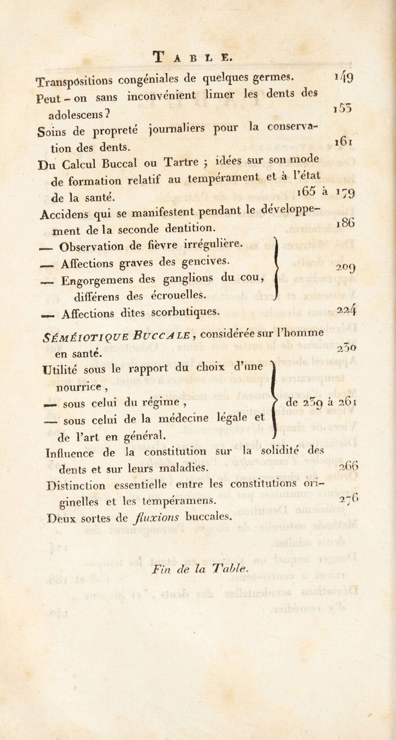 T A B L E. Transpositions congéniales de quelques germes. Peut - on sans inconvénient limer les dents des adolescens ? Soins de propreté journaliers pour la conserva- tion des dents. Du Calcul Buccal ou Tartre ; idées sur son mode de formation relatif au tempérament et à l’état de la santé. 160 «a Accidens qui se manifestent pendant le développe- ment de la seconde dentition. Observation de fièvre irrégulière, a— Affections graves des gencives. _ Engorgemens des ganglions du cou, différens des écrouelles. — Affections dites scorbutiques. Séméiotique Buccale, considérée sur l’homme en santé. Utilité sous le rapport du choix d’une nourrice , — sous celui du régime , } de à sous celui de la médecine légale et de l’art en général. Influence de la constitution sur la solidité des dents et sur leurs maladies. Distinction essentielle entre les constitutions ori- ginelles et les tempéramens. Deux sortes de fluxions buccales. >49 i55 161 *79 186 209 224 250 261 266 2 -G Fin de la Fable,