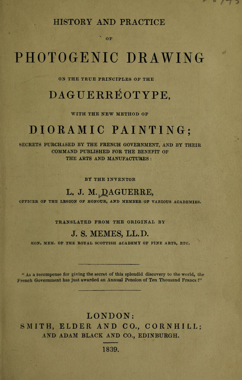 ff ^ HISTORY AND PRACTICE OP PHOTOGENIC DRAWING ON THE TRUE PRINCIPLES OF THE DAGUERREOTYPE, WITH THE NEW METHOD OF DIORAMIC PAINTING; SECRETS PURCHASED BY THE FRENCH GOVERNMENT, AND BY THEIR COMMAND PUBLISHED FOR THE BENEFIT OF THE ARTS AND MANUFACTURES : BY THE INVENTOR L. J. M. ^J) AGUERRE, OFFICER OF THE LEGION OF HONOUR, AND MEMBER OF VARIOUS ACADEMIES. TRANSLATED FROM THE ORIGINAL BY J. S. MEMES, LL.D. HON. MEM. OF THE ROYAL SCOTTISH ACADEMY OF FINE ARTS, ETC. “ As a recompense for giving the secret of this splendid discovery to the world, the French Government has just awarded an Annual Pension of Ten Thousand Francs !” LONDON: SMITH, ELDER AND CO., CORNHILL; AND ADAM BLACK AND CO., EDINBURGH. 1839.
