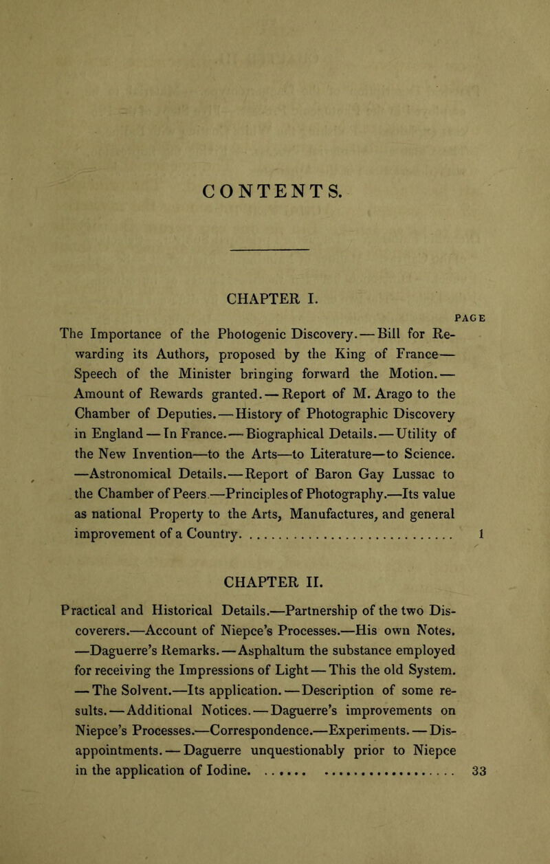 CONTENTS. CHAPTER I. PAGE The Importance of the Photogenic Discovery. — Bill for Re- warding its Authors, proposed by the King of France— Speech of the Minister bringing forward the Motion.— Amount of Rewards granted. — Report of M. Arago to the Chamber of Deputies. — History of Photographic Discovery in England — In France. — Biographical Details. — Utility of the New Invention—to the Arts—to Literature—to Science. —Astronomical Details.—Report of Baron Gay Lussac to the Chamber of Peers—Principles of Photography.—Its value as national Property to the Arts, Manufactures, and general improvement of a Country 1 CHAPTER II. Practical and Historical Details.—Partnership of the two Dis- coverers.—Account of Niepce’s Processes.—His own Notes. —Daguerre’s Remarks.—Asphaltum the substance employed for receiving the Impressions of Light — This the old System. — The Solvent.—Its application.—Description of some re- sults.—Additional Notices. — Daguerre’s improvements on Niepce’s Processes.—Correspondence.—Experiments. — Dis- appointments.— Daguerre unquestionably prior to Niepce in the application of Iodine. 33