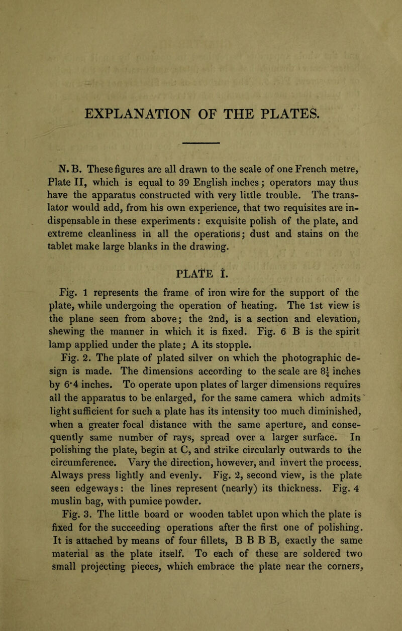EXPLANATION OF THE PLATES. N. B. These figures are all drawn to the scale of one French metre, Plate II, which is equal to 39 English inches; operators may thus have the apparatus constructed with very little trouble. The trans- lator would add, from his own experience, that two requisites are in- dispensable in these experiments: exquisite polish of the plate, and extreme cleanliness in all the operations; dust and stains on the tablet make large blanks in the drawing. PLAtE I. Fig. 1 represents the frame of iron wire for the support of the plate, while undergoing the operation of heating. The 1st view is the plane seen from above; the 2nd, is a section and elevation, shewing the manner in which it is fixed. Fig. 6 B is the spirit lamp applied under the plate; A its stopple. Fig. 2. The plate of plated silver on which the photographic de- sign is made. The dimensions according to the scale are 8| inches by 6*4 inches. To operate upon plates of larger dimensions requires all the apparatus to be enlarged, for the same camera which admits light sufficient for such a plate has its intensity too much diminished, when a greater focal distance with the same aperture, and conse- quently same number of rays, spread over a larger surface. In polishing the plate* begin at C, and strike circularly outwards to the circumference. Vary the direction, however, and invert the process. Always press lightly and evenly. Fig. 2, second view, is the plate seen edgeways: the lines represent (nearly) its thickness. Fig. 4 muslin bag, with pumice powder. Fig. 3. The little board or wooden tablet upon which the plate is fixed for the succeeding operations after the first one of polishing. It is attached by means of four fillets, B B B B, exactly the same material as the plate itself. To each of these are soldered two small projecting pieces, which embrace the plate near the corners,
