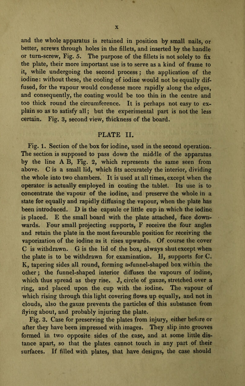 and the whole apparatus is retained in position by small nails, or better, screws through holes in the fillets, and inserted by the handle or turn-screw, Fig. 5. The purpose of the fillets is not solely to fix the plate, their more important use is to serve as a kind of frame to it, while undergoing the second process; the application of the iodine: without these, the cooling of iodine would not be equally dif- fused, for the vapour would condense more rapidly along the edges, and consequently, the coating would be too thin in the centre and too thick round the circumference. It is perhaps not easy to ex- plain so as to satisfy all; but the experimental part is not the less certain. Fig. 3, second view, thickness of the board. PLATE II. Fig. 1. Section of the box for iodine, used in the second operation. The section is supposed to pass down the middle of the apparatus by the line A B, Fig. 2, which represents the same seen from above. C is a small lid, which fits accurately the interior, dividing the whole into two chambers. It is used at all times, except when the operator is actually employed in coating the tablet. Its use is to concentrate the vapour of the iodine, and preserve the whole in a state for equally and rapidly diffusing the vapour, when the plate has been introduced. D is the capsule or little cup in which the iodine is placed. E the small board with the plate attached, face down- wards. Four small projecting supports, F receive the four angles and retain the plate in the most favourable position for receiving the vaporization of the iodine as it rises upwards. Of course the cover C is withdrawn. G is the lid of the box, always shut except when the plate is to be withdrawn for examination. H, supports for C. K, tapering sides all round, forming atfunnel-shaped box within the other; the funnel-shaped interior diffuses the vapours of iodine, which thus spread as they rise. J, circle of gauze, stretched over a ring, and placed upon the cup with the iodine. The vapour of which rising through this light covering flows up equally, and not in clouds, also the gauze prevents the particles of this substance from flying about, and probably injuring the plate. Fig. 3. Case for preserving the plates from injury, either before or after they have been impressed with images. They slip into grooves formed in two opposite sides of the case, and at some little dis- tance apart, so that the plates cannot touch in any part of their surfaces. If filled with plates, that have designs, the case should