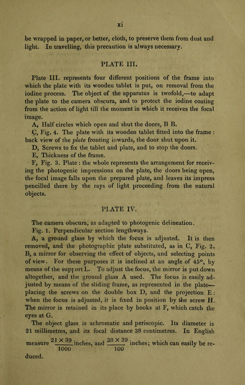 be wrapped in paper, or better, cloth, to preserve them from dust and light. In travelling, this precaution is always necessary. PLATE III. Plate III. represents four different positions of the frame into which the plate with its wooden tablet is put, on removal from the iodine process. The object of the apparatus is twofold,—to adapt the plate to the camera obscura, and to protect the iodine coating from the action of light till the moment in which it receives the focal image. A, Half circles which open and shut the doors, B B. c, Fig. 4. The plate with its wooden tablet fitted into the frame : back view of the plate fronting inwards, the door shut upon it. D, Screws to fix the tablet and plate, and to stop the doors. E, Thickness of the frame. F, Fig. 3. Plate : the whole represents the arrangement for receiv- ing the photogenic impressions on the plate, the doors being open, the focal image falls upon the prepared plate, and leaves its impress pencilled there by the rays of light proceeding from the natural objects. PLATE IV. The camera obscura, as adapted to photogenic delineation. Fig. 1. Perpendicular section lengthways. A, a ground glass by which the focus is adjusted. It is then removed, and the photographic plate substituted, as in C, Fig. 2. B, a mirror for observing the effect of objects, and selecting points of view. For these purposes it is inclined at an angle of 45°, by means of the support L. To adjust the focus, the mirror is put down altogether, and the ground glass A used. The focus is easily ad- justed by means of the sliding frame, as represented in the plate- placing the screws on the double box D, and the projection E : when the focus is adjusted, it is fixed in position by the screw H. The mirror is retained in its place by hooks at F, which catch the eyes at G. The object glass is achromatic and periscopic. Its diameter is 21 millimetres, and its focal distance 38 centimetres. In English 21 X 3Q 38 X 39 measure !__inches, and inches; which can easily be re- 1000 100 duced.