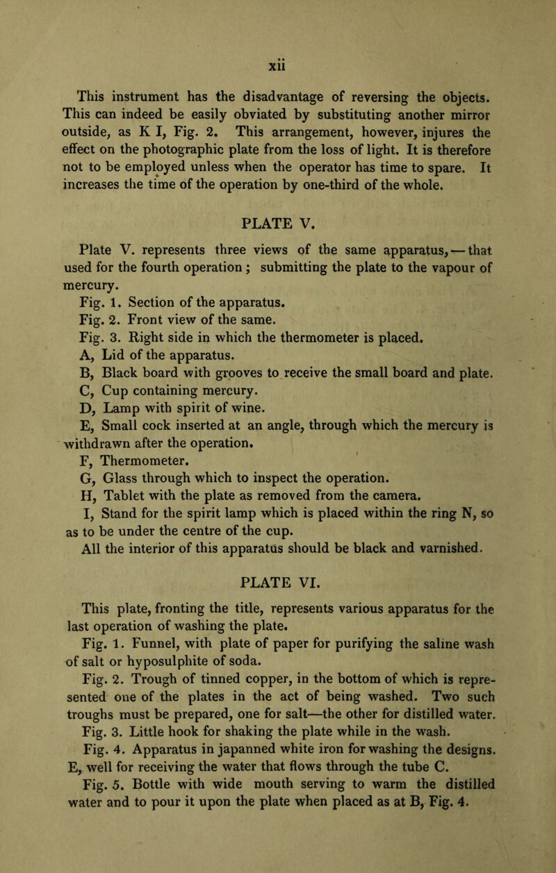This instrument has the disadvantage of reversing the objects. This can indeed be easily obviated, by substituting another mirror outside, as K I, Fig. 2. This arrangement, however, injures the effect on the photographic plate from the loss of light. It is therefore not to be employed unless when the operator has time to spare. It increases the time of the operation by one-third of the whole. PLATE V. Plate V. represents three views of the same apparatus, — that used for the fourth operation; submitting the plate to the vapour of mercury. Fig. 1. Section of the apparatus. Fig. 2. Front view of the same. Fig. 3. Right side in which the thermometer is placed. A, Lid of the apparatus. B, Black board with grooves to receive the small board and plate. C, Cup containing mercury. D, Lamp with spirit of wine. E, Small cock inserted at an angle, through which the mercury is withdrawn after the operation. F, Thermometer. G, Glass through which to inspect the operation. H, Tablet with the plate as removed from the camera, I, Stand for the spirit lamp which is placed within the ring N, so as to be under the centre of the cup. All the interior of this apparatus should be black and varnished. PLATE VI. This plate, fronting the title, represents various apparatus for the last operation of washing the plate. Fig. 1. Funnel, with plate of paper for purifying the saline wash of salt or hyposulphite of soda. Fig. 2. Trough of tinned copper, in the bottom of which is repre- sented one of the plates in the act of being washed. Two such troughs must be prepared, one for salt—the other for distilled water. Fig. 3. Little hook for shaking the plate while in the wash. Fig. 4. Apparatus in japanned white iron for washing the designs. E, well for receiving the water that flows through the tube C. Fig. 5. Bottle with wide mouth serving to warm the distilled water and to pour it upon the plate when placed as at B, Fig. 4.