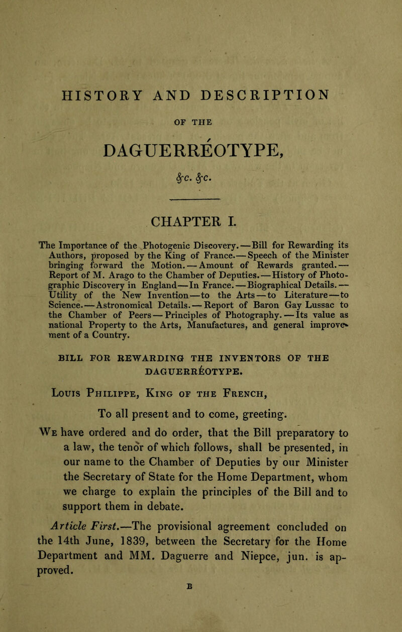 HISTORY AND DESCRIPTION OF THE DAGUERREOTYPE, 8fc. 8fc. CHAPTER L The Importance of the Photogenic Discovery.—Bill for Rewarding its Authors, proposed by the King of France.—Speech of the Minister bringing forward the Motion. — Amount of Rewards granted.— Report of M. Arago to the Chamber of Deputies.—History of Photo- graphic Discovery in England—In France.—Biographical Details.— Utility of the New Invention—to the Arts — to Literature—to Science.—Astronomical Details. — Report of Baron Gay Lussac to the Chamber of Peers — Principles of Photography. — Its value as national Property to the Arts, Manufactures, and general improve* ment of a Country. BILL FOR REWARDING THE INVENTORS OF THE DAGUERREOTYPE. Louis Philippe, King of the French, To all present and to come, greeting. We have ordered and do order, that the Bill preparatory to a law, the tenor of which follows, shall be presented, in our name to the Chamber of Deputies by our Minister the Secretary of State for the Home Department, whom we charge to explain the principles of the Bill and to support them in debate. Article First.—The provisional agreement concluded on the 14th June, 1839, between the Secretary for the Home Department and MM. Daguerre and Niepce, jun. is ap- proved. B