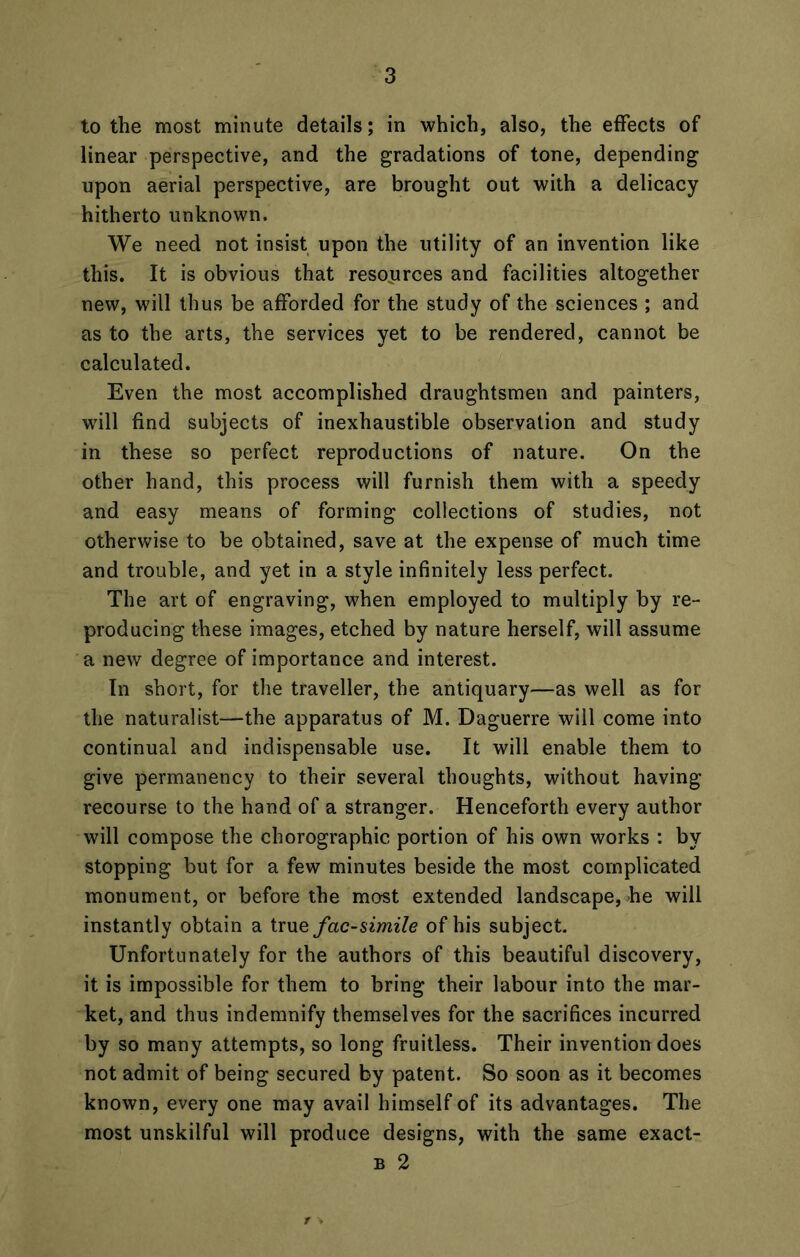 to the most minute details; in which, also, the effects of linear perspective, and the gradations of tone, depending upon aerial perspective, are brought out with a delicacy hitherto unknown. We need not insist upon the utility of an invention like this. It is obvious that resources and facilities altogether new, will thus be afforded for the study of the sciences ; and as to the arts, the services yet to be rendered, cannot be calculated. Even the most accomplished draughtsmen and painters, will find subjects of inexhaustible observation and study in these so perfect reproductions of nature. On the other hand, this process will furnish them with a speedy and easy means of forming collections of studies, not otherwise to be obtained, save at the expense of much time and trouble, and yet in a style infinitely less perfect. The art of engraving, when employed to multiply by re- producing these images, etched by nature herself, will assume a new degree of importance and interest. In short, for the traveller, the antiquary—as well as for the naturalist—the apparatus of M. Daguerre will come into continual and indispensable use. It will enable them to give permanency to their several thoughts, without having recourse to the hand of a stranger. Henceforth every author will compose the chorographic portion of his own works : by stopping but for a few minutes beside the most complicated monument, or before the most extended landscape, he will instantly obtain a true fac-simile of his subject. Unfortunately for the authors of this beautiful discovery, it is impossible for them to bring their labour into the mar- ket, and thus indemnify themselves for the sacrifices incurred by so many attempts, so long fruitless. Their invention does not admit of being secured by patent. So soon as it becomes known, every one may avail himself of its advantages. The most unskilful will produce designs, with the same exact- b 2