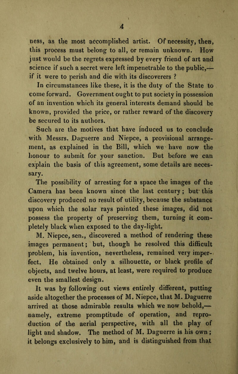 ness, as the most accomplished artist. Of necessity, then, this process must belong to all, or remain unknown. How just would be the regrets expressed by every friend of art and science if such a secret were left impenetrable to the public,— if it were to perish and die with its discoverers ? In circumstances like these, it is the duty of the State to come forward. Government ought to put society in possession of an invention which its general interests demand should be known, provided the price, or rather reward of the discovery be secured to its authors. Such are the motives that have induced us to conclude with Messrs. Daguerre and Niepce, a provisional arrange- ment, as explained in the Bill, which we have now the honour to submit for your sanction. But before we can explain the basis of this agreement, some details are neces- sary. The possibility of arresting for a space the images of the Camera has been known since the last century; but this discovery produced no result of utility, because the substance upon which the solar rays painted these images, did not possess the property of preserving them, turning it com- pletely black when exposed to the day-light. M. Niepce, sen., discovered a method of rendering these images permanent; but, though he resolved this difficult problem, his invention, nevertheless, remained very imper- fect. He obtained only a silhouette, or black profile of objects, and twelve hours, at least, were required to produce even the smallest design. It was by following out views entirely different, putting aside altogether the processes of M. Niepce, that M. Daguerre arrived at those admirable results which we now behold,— namely, extreme promptitude of operation, and repro- duction of the aerial perspective, with all the play of light and shadow. The method of M. Daguerre is his own; it belongs exclusively to him, and is distinguished from that