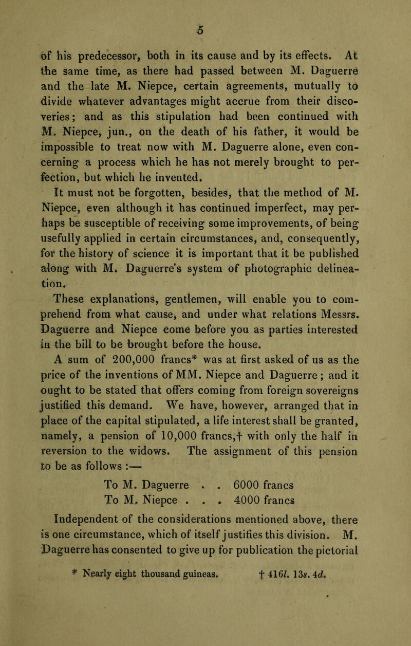 of his predecessor, both in its cause and by its effects. At the same time, as there had passed between M. Daguerre and the late M. Niepce, certain agreements, mutually to divide whatever advantages might accrue from their disco- veries; and as this stipulation had been continued with M. Niepce, jun., on the death of his father, it would be impossible to treat now with M. Daguerre alone, even con- cerning a process which he has not merely brought to per- fection, but which he invented. It must not be forgotten, besides, that the method of M. Niepce, even although it has continued imperfect, may per- haps be susceptible of receiving some improvements, of being usefully applied in certain circumstances, and, consequently, for the history of science it is important that it be published along with M. Daguerre’s system of photographic delinea- tion. These explanations, gentlemen, will enable you to com- prehend from what cause, and under what relations Messrs. Daguerre and Niepce come before you as parties interested in the bill to be brought before the house. A sum of 200,000 francs* was at first asked of us as the price of the inventions of MM. Niepce and Daguerre ; and it ought to be stated that offers coming from foreign sovereigns justified this demand. We have, however, arranged that in place of the capital stipulated, a life interest shall be granted, namely, a pension of 10,000 francs,f with only the half in reversion to the widows. The assignment of this pension to be as follows :— To M. Daguerre . . 6000 francs To M, Niepce . . . 4000 francs Independent of the considerations mentioned above, there is one circumstance, which of itself justifies this division. M. Daguerrehas consented to give up for publication the pictorial * Nearly eight thousand guineas. f 416/. 13$. 4d.