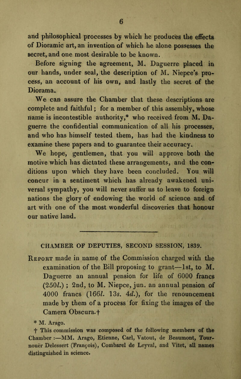 and philosophical processes by which he produces the effects of Dioramic art, an invention of which he alone possesses the secret, and one most desirable to be known. Before signing the agreement, M. Daguerre placed in our hands, under seal, the description of M. Niepce’s pro- cess, an account of his own, and lastly the secret of the Diorama. We can assure the Chamber that these descriptions are complete and faithful; for a member of this assembly, whose name is incontestible authority,* who received from M. Da- guerre the confidential communication of all his processes, and who has himself tested them, has had the kindness to examine these papers and to guarantee their accuracy. We hope, gentlemen, that you will approve both the motive which has dictated these arrangements, and the con- ditions upon which they have been concluded. You will concur in a sentiment which has already awakened uni- versal sympathy, you will never suffer us to leave to foreign nations the glory of endowing the world of science and of art with one of the most wonderful discoveries that honour our native land. CHAMBER OF DEPUTIES, SECOND SESSION, 1839. Report made in name of the Commission charged with the examination of the Bill proposing to grant—1st, to M. Daguerre an annual pension for life of 6000 francs (250/.) ; 2nd, to M. Niepce, jun. an annual pension of 4000 francs (166/. 13s. 4d.), for the renouncement made by them of a process for fixing the images of the Camera Obscura.f * M. Arago. t This commission was composed of the following members of the Chamber :—MM. Arago, Etienne, Carl, Vatout, de Beaumont, Tour- nouer Delessert (Francois), Combarel de Leyval, and Vitet, all names distinguished in science.