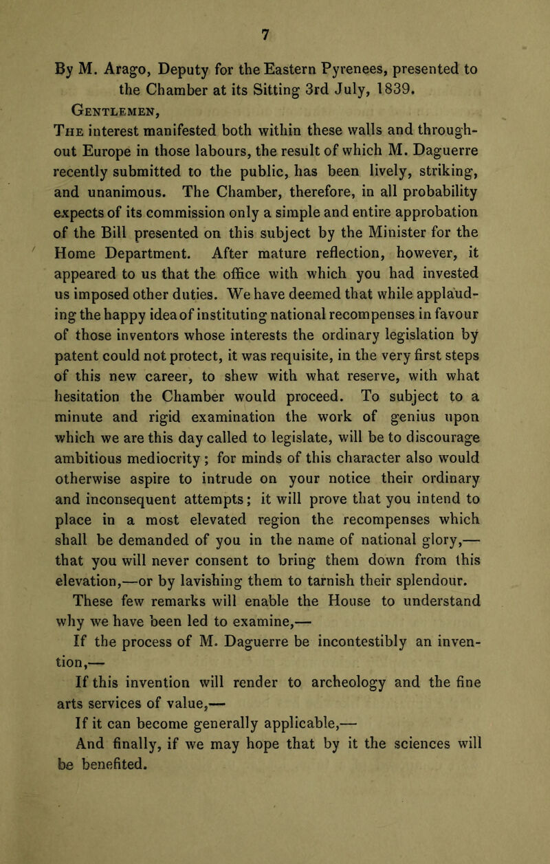 By M. Arago, Deputy for the Eastern Pyrenees, presented to the Chamber at its Sitting 3rd July, 1839. Gentlemen, The interest manifested both within these walls and through- out Europe in those labours, the result of which M. Daguerre recently submitted to the public, has been lively, striking, and unanimous. The Chamber, therefore, in all probability expects of its commission only a simple and entire approbation of the Bill presented on this subject by the Minister for the Home Department. After mature reflection, however, it appeared to us that the office with which you had invested us imposed other duties. We have deemed that while applaud- ing the happy idea of instituting national recompenses in favour of those inventors whose interests the ordinary legislation by patent could not protect, it was requisite, in the very first steps of this new career, to shew with what reserve, with what hesitation the Chamber would proceed. To subject to a minute and rigid examination the work of genius upon which we are this day called to legislate, will be to discourage ambitious mediocrity ; for minds of this character also would otherwise aspire to intrude on your notice their ordinary and inconsequent attempts; it will prove that you intend to place in a most elevated region the recompenses which shall be demanded of you in the name of national glory,— that you will never consent to bring them down from this elevation,—or by lavishing them to tarnish their splendour. These few remarks will enable the House to understand why we have been led to examine,— If the process of M. Daguerre be incontestibly an inven- tion,— If this invention will render to archeology and the fine arts services of value,— If it can become generally applicable,— And finally, if we may hope that by it the sciences will be benefited.