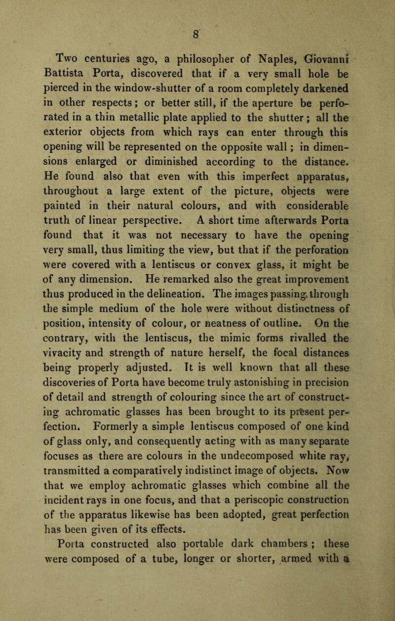 Two centuries ago, a philosopher of Naples, Giovanni Battista Porta, discovered that if a very small hole be pierced in the window-shutter of a room completely darkened in other respects; or better still, if the aperture be perfo- rated in a thin metallic plate applied to the shutter; all the exterior objects from which rays can enter through this opening will be represented on the opposite wall; in dimen- sions enlarged or diminished according to the distance. He found also that even with this imperfect apparatus, throughout a large extent of the picture, objects were painted in their natural colours, and with considerable truth of linear perspective. A short time afterwards Porta found that it was not necessary to have the opening very small, thus limiting the view, but that if the perforation were covered with a lentiscus or convex glass, it might be of any dimension. He remarked also the great improvement thus produced in the delineation. The images passing, through the simple medium of the hole were without distinctness of position, intensity of colour, or neatness of outline. On the contrary, with the lentiscus, the mimic forms rivalled the vivacity and strength of nature herself, the focal distances being properly adjusted- It is well known that all these discoveries of Porta have become truly astonishing in precision of detail and strength of colouring since the art of construct- ing achromatic glasses has been brought to its present per- fection. Formerly a simple lentiscus composed of one kind of glass only, and consequently acting with as many separate focuses as there are colours in the undecomposed white ray, transmitted a comparatively indistinct image of objects. Now that we employ achromatic glasses which combine all the incident rays in one focus, and that a periscopic construction of the apparatus likewise has been adopted, great perfection has been given of its effects. Porta constructed also portable dark chambers ; these were composed of a tube, longer or shorter, armed with a