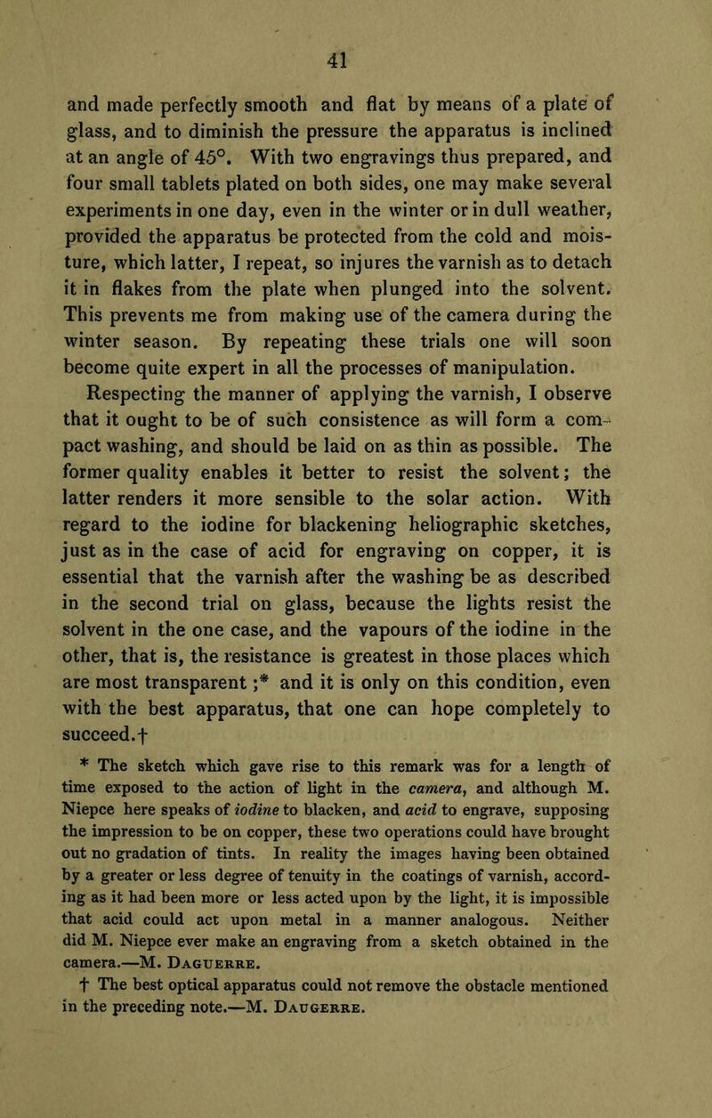 and made perfectly smooth and flat by means of a plate of glass, and to diminish the pressure the apparatus is inclined at an angle of 45°. With two engravings thus prepared, and four small tablets plated on both sides, one may make several experiments in one day, even in the winter or in dull weather, provided the apparatus be protected from the cold and mois- ture, which latter, I repeat, so injures the varnish as to detach it in flakes from the plate when plunged into the solvent. This prevents me from making use of the camera during the winter season. By repeating these trials one will soon become quite expert in all the processes of manipulation. Respecting the manner of applying the varnish, I observe that it ought to be of such consistence as will form a com- pact washing, and should be laid on as thin as possible. The former quality enables it better to resist the solvent; the latter renders it more sensible to the solar action. With regard to the iodine for blackening heliographic sketches, just as in the case of acid for engraving on copper, it is essential that the varnish after the washing be as described in the second trial on glass, because the lights resist the solvent in the one case, and the vapours of the iodine in the other, that is, the resistance is greatest in those places which are most transparent ;* and it is only on this condition, even with the best apparatus, that one can hope completely to succeed.f * The sketch which gave rise to this remark was for a length of time exposed to the action of light in the camera, and although M. Niepce here speaks of iodine to blacken, and acid to engrave, supposing the impression to be on copper, these two operations could have brought out no gradation of tints. In reality the images having been obtained by a greater or less degree of tenuity in the coatings of varnish, accord- ing as it had been more or less acted upon by the light, it is impossible that acid could act upon metal in a manner analogous. Neither did M. Niepce ever make an engraving from a sketch obtained in the camera.—M. Daguerre. f The best optical apparatus could not remove the obstacle mentioned in the preceding note.—M. Daugerre.