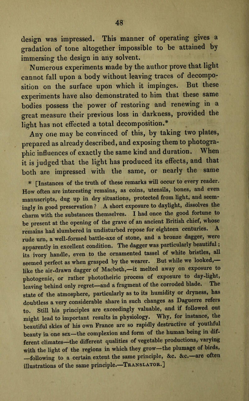 design was impressed. This manner of operating gives a gradation of tone altogether impossible to be attained by immersing the design in any solvent. Numerous experiments made by the author prove that light cannot fall upon a body without leaving traces of decompo- sition on the surface upon which it impinges. But these experiments have also demonstrated to him that these same bodies possess the power of restoring and renewing in a great measure their previous loss in darkness, provided the light has not effected a total decomposition.* Any one may be convinced of this, by taking two plates, prepared as already described, and exposing them to photogra- phic influences of exactly the same kind and duration. When it is judged that the light has produced its effects, and that both are impressed with the same, or nearly the same * [Instances of the truth of these remarks will occur to every reader. How often are interesting remains, as coins, utensils, bones, and even manuscripts, dug up in dry situations, protected from light, and seem- ingly in good preservation ? A short exposure to daylight, dissolves the charm with the substances themselves. I had once the good fortune to be present at the opening of the grave of an ancient British chief, whose remains had slumbered in undisturbed repose for eighteen centuries. A rude urn, a well-formed battle-axe of stone, and a bronze dagger, were apparently in excellent condition. The dagger was particularly beautiful; its ivory handle, even to the ornamented tassel of white bristles, all seemed perfect as when grasped by the wearer. But while we looked,— like the air-drawn dagger of Macbeth,—it melted away on exposure to photogenic, or rather phototheiric process of exposure to day-light, leaving behind only regret—and a fragment of the corroded blade. The state of the atmosphere, particularly as to its humidity or dryness, has doubtless a very considerable share in such changes as Daguerre refers to. Still his principles are exceedingly valuable, and if followed out might lead to important results in physiology. Why, for instance, the beautiful skies of his own France are so rapidly destructive of youthful beauty in one sex—the complexion and form of the human being in dif- ferent climates—the different qualities of vegetable productions, varying with the light of the regions in which they grow—the plumage of birds, —following to a certain extent the same principle, &c. &c.—are often illustrations of the same principle.—Translator.]