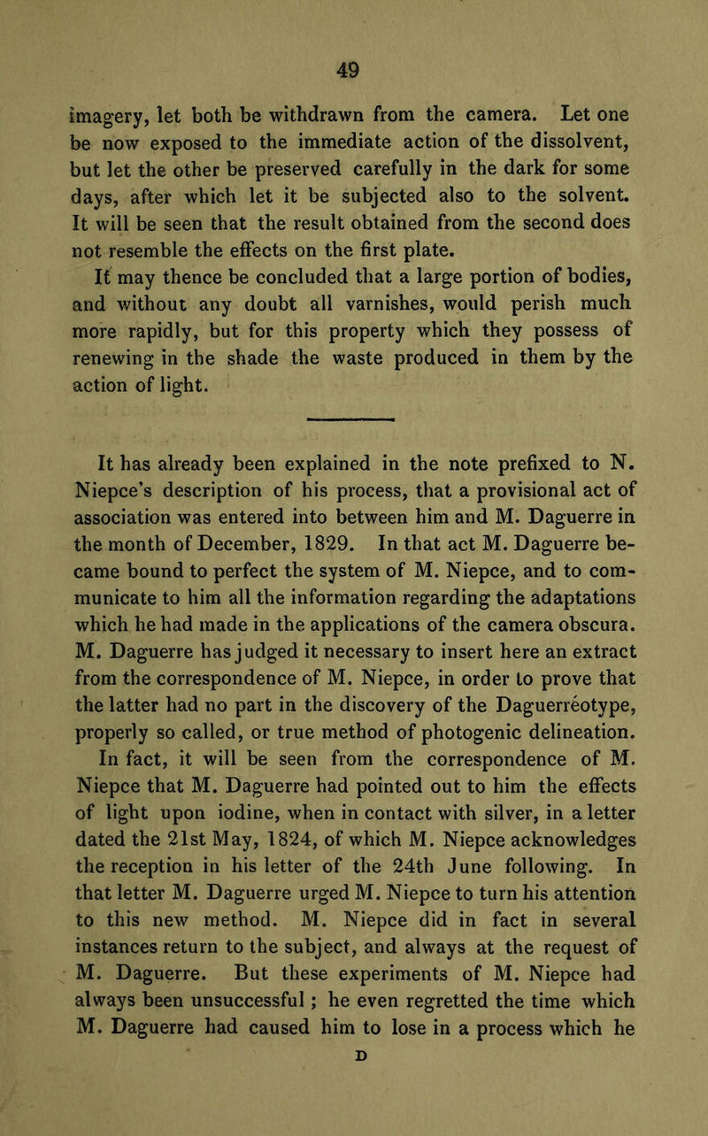 imagery, let both be withdrawn from the camera. Let one be now exposed to the immediate action of the dissolvent, but let the other be preserved carefully in the dark for some days, after which let it be subjected also to the solvent. It will be seen that the result obtained from the second does not resemble the effects on the first plate. It may thence be concluded that a large portion of bodies, and without any doubt all varnishes, would perish much more rapidly, but for this property which they possess of renewing in the shade the waste produced in them by the action of light. It has already been explained in the note prefixed to N. Niepce’s description of his process, that a provisional act of association was entered into between him and M. Daguerre in the month of December, 1829. In that act M. Daguerre be- came bound to perfect the system of M. Niepce, and to com- municate to him all the information regarding the adaptations which he had made in the applications of the camera obscura. M. Daguerre has judged it necessary to insert here an extract from the correspondence of M. Niepce, in order to prove that the latter had no part in the discovery of the Daguerreotype, properly so called, or true method of photogenic delineation. In fact, it will be seen from the correspondence of M. Niepce that M. Daguerre had pointed out to him the effects of light upon iodine, when in contact with silver, in a letter dated the 21st May, 1824, of which M. Niepce acknowledges the reception in his letter of the 24th June following. In that letter M. Daguerre urged M. Niepce to turn his attention to this new method. M. Niepce did in fact in several instances return to the subject, and always at the request of M. Daguerre. But these experiments of M. Niepce had always been unsuccessful; he even regretted the time which M. Daguerre had caused him to lose in a process which he D