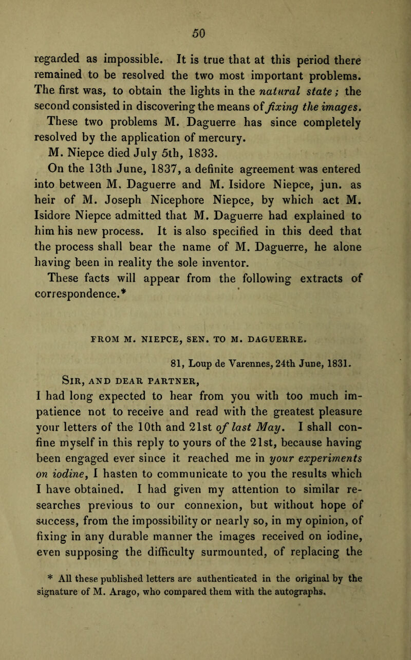 regarded as impossible. It is true that at this period there remained to be resolved the two most important problems. The first was, to obtain the lights in the natural state; the second consisted in discovering the means of fixing the images. These two problems M. Daguerre has since completely resolved by the application of mercury. M. Niepce died July 5th, 1833. On the 13th June, 1837, a definite agreement was entered into between M. Daguerre and M. Isidore Niepce, jun. as heir of M. Joseph Nicephore Niepce, by which act M. Isidore Niepce admitted that M. Daguerre had explained to him his new process. It is also specified in this deed that the process shall bear the name of M. Daguerre, he alone having been in reality the sole inventor. These facts will appear from the following extracts of correspondence.* FROM M. NIEPCE, SEN. TO M. DAGUERRE. 81, Loup de Varennes, 24th June, 1831. Sir, and dear partner, I had long expected to hear from you with too much im- patience not to receive and read with the greatest pleasure your letters of the 10th and 21st of last May. I shall con- fine myself in this reply to yours of the 21st, because having been engaged ever since it reached me in your experiments on iodine, I hasten to communicate to you the results which I have obtained. I had given my attention to similar re- searches previous to our connexion, but without hope of success, from the impossibility or nearly so, in my opinion, of fixing in any durable manner the images received on iodine, even supposing the difficulty surmounted, of replacing the * All these published letters are authenticated in the original by the signature of M. Arago, who compared them with the autographs.