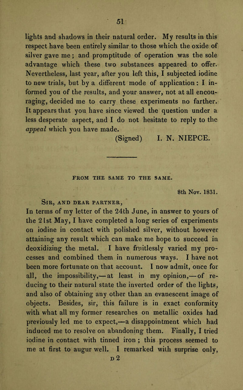 lights and shadows in their natural order. My results in this respect have been entirely similar to those which the oxide of silver gave me; and promptitude of operation was the sole advantage which these two substances appeared to offer. Nevertheless, last year, after you left this, I subjected iodine to new trials, but by a different mode of application: I in- formed you of the results, and your answer, not at all encou- raging, decided me to carry these experiments no farther. It appears that you have since viewed the question under a less desperate aspect, and I do not hesitate to reply to the appeal which you have made. (Signed) I. N. NIEPCE. FROM THE SAME TO THE SAME. 8th Nov. 1831. Sir, and dear partner, In terms of my letter of the 24th June, in answer to yours of the 21st May, I have completed a long series of experiments on iodine in contact with polished silver, without however attaining any result which can make me hope to succeed in deoxidizing the metal. I have fruitlessly varied my pro- cesses and combined them in numerous ways. I have not been more fortunate on that account. I now admit, once for all, the impossibility,— at least in my opinion,— of re- ducing to their natural state the inverted order of the lights, and also of obtaining any other than an evanescent image of objects. Besides, sir, this failure is in exact conformity with what all my former researches on metallic oxides had previously led me to expect,—a disappointment which had induced me to resolve on abandoning them. Finally, I tried iodine in contact with tinned iron ; this process seemed to me at first to augur well. I remarked with surprise only, d 2