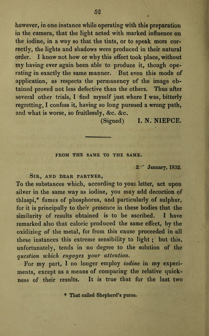however, in one instance while operating with this preparation in the camera, that the light acted with marked influence on the iodine, in a way so that the tints, or to speak more cor- rectly, the lights and shadows were produced in their natural order. I know not how or why this effect took place, without my having ever again been able to produce it, though ope- rating in exactly the same manner. But even this mode of application, as respects the permanency of the image ob- tained proved not less defective than the others. Thus after several other trials, I find myself just where I was, bitterly regretting, I confess it, having so long pursued a wrong path, and what is worse, so fruitlessly, &c. &c. (Signed) I. N. NIEPCE. FROM THE SAME TO THE SAME. 2.’ January, 1832. Sir, and dear partner, To the substances which, according to youi. letter, act upon silver in the same way as iodine, you may add decoction of thlaspi,* fumes of phosphorus, and particularly of sulphur, for it is principally to their presence in these bodies that the similarity of results obtained is to be ascribed. I have remarked also that caloric produced the same effect, by the oxidizing of the metal, for from this cause proceeded in all these instances this extreme sensibility to light ; but this, unfortunately, tends in no degree to the solution of the question which engages your attention. For my part, I no longer employ iodine in my experi- ments, except as a means of comparing the relative quick- ness of their results. It is true that for the last two * That called Shepherd’s purse.