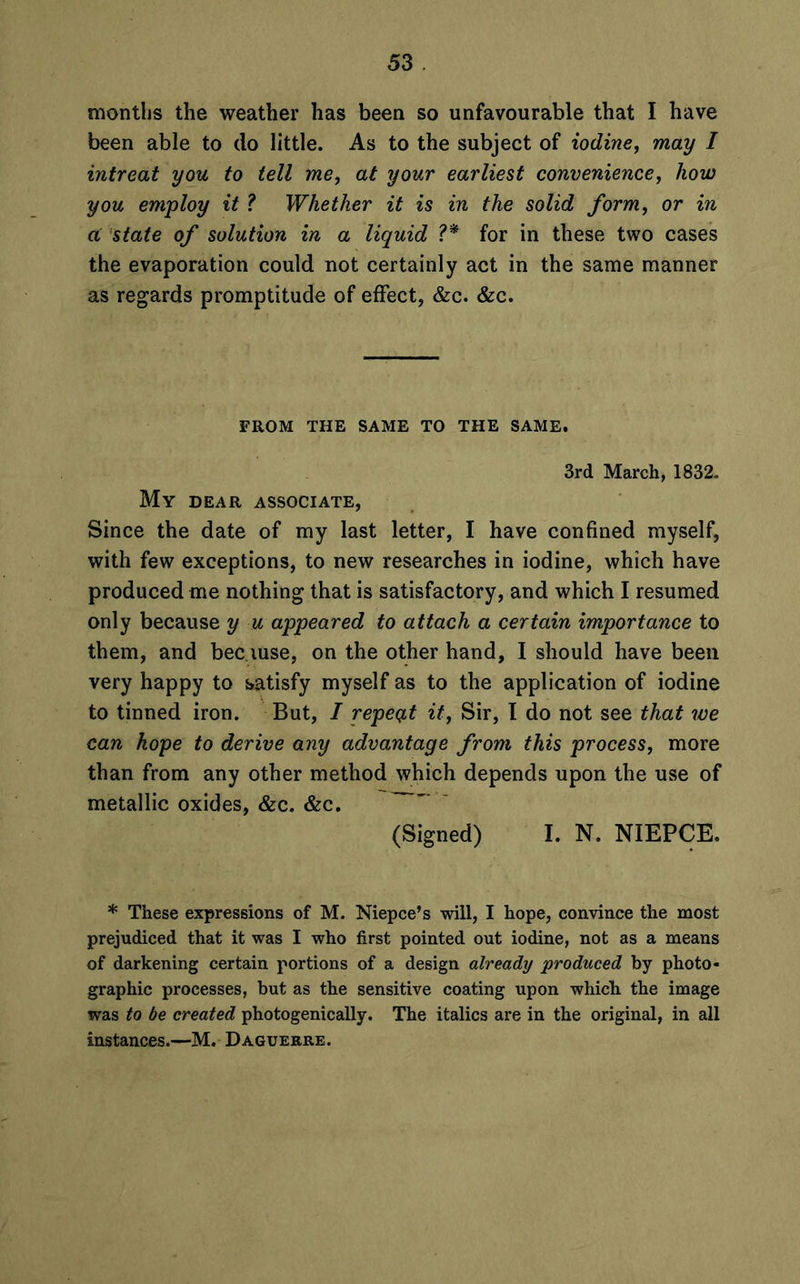 been able to do little. As to the subject of iodine, may I intreat you to tell me, at your earliest convenience, how you employ it ? Whether it is in the solid form, or in ci state of solution in a liquid V* for in these two cases the evaporation could not certainly act in the same manner as regards promptitude of effect, &c. &c. FROM THE SAME TO THE SAME. 3rd March, 1832. My DEAR ASSOCIATE, Since the date of my last letter, I have confined myself, with few exceptions, to new researches in iodine, which have produced me nothing that is satisfactory, and which I resumed only because y u appeared to attach a certain importance to them, and because, on the other hand, I should have been very happy to satisfy myself as to the application of iodine to tinned iron. But, I repeat it, Sir, I do not see that we can hope to derive any advantage from this process, more than from any other method which depends upon the use of metallic oxides, &c. &c. (Signed) I. N. NIEPCE. * These expressions of M. Niepce’s will, I hope, convince the most prejudiced that it was I who first pointed out iodine, not as a means of darkening certain portions of a design already produced by photo- graphic processes, but as the sensitive coating upon which the image was to be created photogenically. The italics are in the original, in all instances.—M. Daguerre.