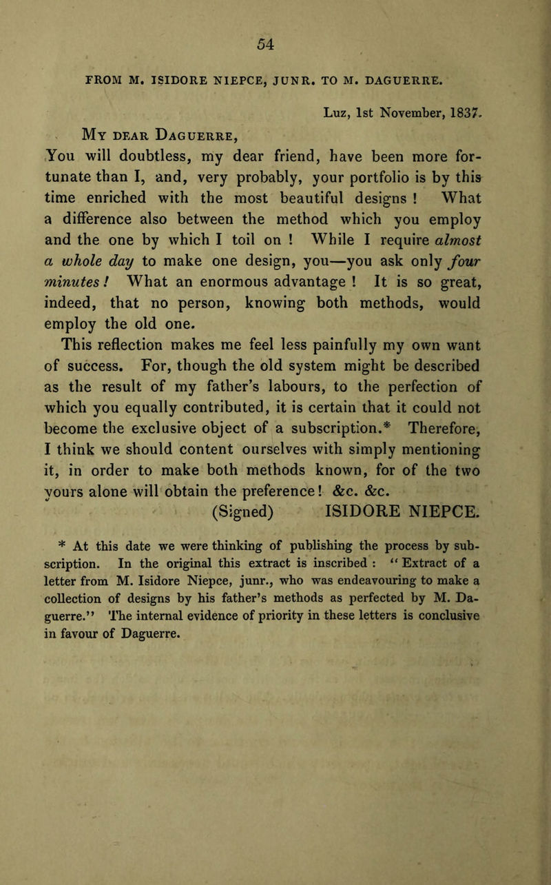 FROM M. ISIDORE NIEPCE, JUNR. TO M. DAGUERRE. Luz, 1st November, 1837. My dear Daguerre, You will doubtless, my dear friend, have been more for- tunate than I, and, very probably, your portfolio is by this time enriched with the most beautiful designs ! What a difference also between the method which you employ and the one by which I toil on ! While I require almost a whole day to make one design, you—you ask only four minutes ! What an enormous advantage ! It is so great, indeed, that no person, knowing both methods, would employ the old one. This reflection makes me feel less painfully my own want of success. For, though the old system might be described as the result of my father’s labours, to the perfection of which you equally contributed, it is certain that it could not become the exclusive object of a subscription.* Therefore, I think we should content ourselves with simply mentioning it, in order to make both methods known, for of the two yours alone will obtain the preference! &c. &c. (Signed) ISIDORE NIEPCE. * At this date we were thinking of publishing the process by sub- scription. In the original this extract is inscribed : “ Extract of a letter from M. Isidore Niepce, junr., who was endeavouring to make a collection of designs by his father’s methods as perfected by M. Da- guerre.” The internal evidence of priority in these letters is conclusive in favour of Daguerre.
