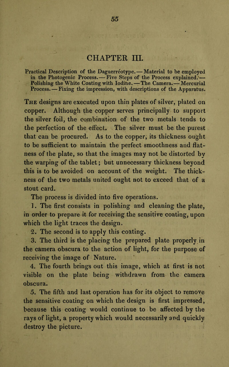 CHAPTER III. Practical Description of the Daguerreotype. — Material to be employed in the Photogenic Process. — Five Steps of the Process explained.'— Polishing the White Coating with Iodine. — The Camera.— Mercurial Process. — Fixing the impression, with descriptions of the Apparatus. The designs are executed upon thin plates of silver, plated on copper. Although the copper serves principally to support the silver foil, the combination of the two metals tends to the perfection of the effect. The silver must be the purest that can be procured. As to the copper, its thickness ought to be sufficient to maintain the perfect smoothness and flat- ness of the plate, so that the images may not be distorted by the warping of the tablet; but unnecessary thickness beyond this is to be avoided on account of the weight. The thick- ness of the two metals united ought not to exceed that of a stout card. The process is divided into five operations. 1. The first consists in polishing and cleaning the plate, in order to prepare it for receiving the sensitive coating, upon which the light traces the design. 2. The second is to apply this coating. 3. The third is the placing the prepared plate properly in the camera obscura to the action of light, for the purpose of receiving the image of Nature. 4. The fourth brings out this image, which at first is not visible on the plate being withdrawn from the camera obscura. 5. The fifth and last operation has for its object to remove the sensitive coating on which the design is first impressed, because this coating would continue to be affected by the rays of light, a property which would necessarily and quickly destroy the picture.