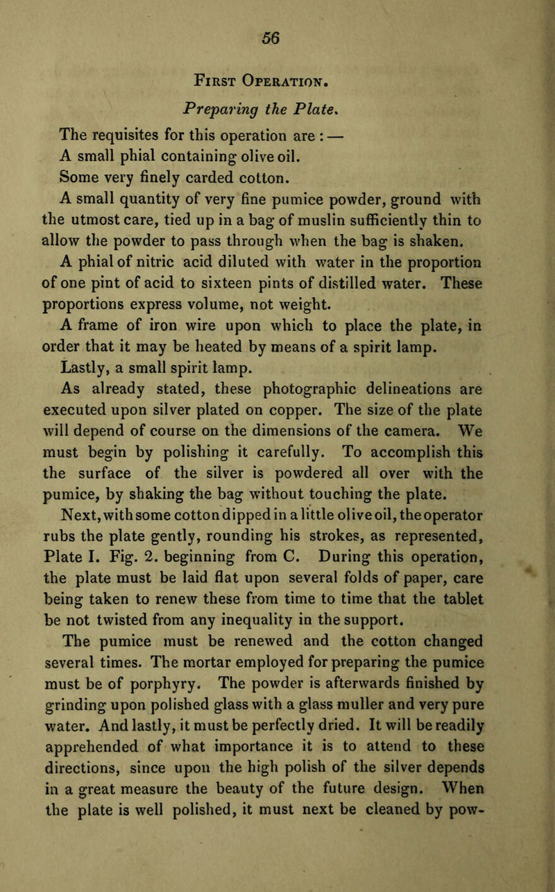 First Operation. Preparing the Plate. The requisites for this operation are : — A small phial containing olive oil. Some very finely carded cotton. A small quantity of very fine pumice powder, ground with the utmost care, tied up in a bag of muslin sufficiently thin to allow the powder to pass through when the bag is shaken. A phial of nitric acid diluted with water in the proportion of one pint of acid to sixteen pints of distilled water. These proportions express volume, not weight. A frame of iron wire upon which to place the plate, in order that it may be heated by means of a spirit lamp. Lastly, a small spirit lamp. As already stated, these photographic delineations are executed upon silver plated on copper. The size of the plate will depend of course on the dimensions of the camera. We must begin by polishing it carefully. To accomplish this the surface of the silver is powdered all over with the pumice, by shaking the bag without touching the plate. Next,withsome cottondippedin alittle olive oil, the operator rubs the plate gently, rounding his strokes, as represented, Plate I. Fig. 2. beginning from C. During this operation, the plate must be laid flat upon several folds of paper, care being taken to renew these from time to time that the tablet be not twisted from any inequality in the support. The pumice must be renewed and the cotton changed several times. The mortar employed for preparing the pumice must be of porphyry. The powder is afterwards finished by grinding upon polished glass with a glass muller and very pure water. And lastly, it must be perfectly dried. It will be readily apprehended of what importance it is to attend to these directions, since upon the high polish of the silver depends in a great measure the beauty of the future design. When the plate is well polished, it must next be cleaned by pow-