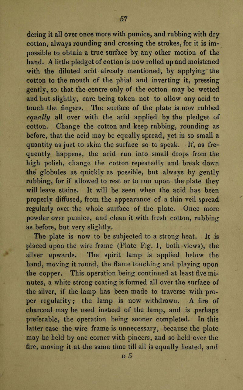 dering it all over once more with pumice, and rubbing with dry cotton, always rounding and crossing the strokes, for it is im- possible to obtain a true surface by any other motion of the hand. A little pledget of cotton is now rolled up and moistened with the diluted acid already mentioned, by applying the cotton to the mouth of the phial and inverting it, pressing gently, so that the centre only of the cotton may be wetted and but slightly, care being taken not to allow any acid to touch the fingers. The surface of the plate is now rubbed equally all over with the acid applied by the pledget of cotton. Change the cotton and keep rubbing, rounding as before, that the acid may be equally spread, yet in so small a quantity as just to skim the surface so to speak. If, as fre- quently happens, the acid run into small drops from the high polish, change the cotton repeatedly and break down the globules as quickly as possible, but always by gently rubbing, for if allowed to rest or to run upon the plate they will leave stains. It will be seen when the acid has been properly diffused, from the appearance of a thin veil spread regularly over the whole surface of the plate. Once more powder over pumice, and clean it with fresh cotton, rubbing as before, but very slightly. The plate is now to be subjected to a strong heat. It is placed upon the wire frame (Plate Fig. 1, both views), the silver upwards. The spirit lamp is applied below the hand, moving it round, the flame touching and playing upon the copper. This operation being continued at least five mi- nutes, a white strong coating is formed all over the surface of the silver, if the lamp has been made to traverse with pro- per regularity; the lamp is now withdrawn. A fire of charcoal may be used instead of the lamp, and is perhaps preferable, the operation being sooner completed. In this latter case the wire frame is unnecessary, because the plate may be held by one corner with pincers, and so held over the fire, moving it at the same time till all is equally heated, and d 5