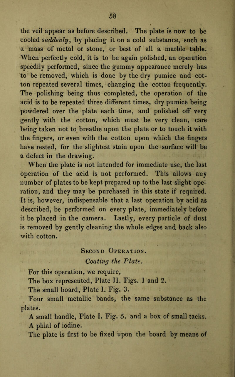 the veil appear as before described. The plate is now to be cooled suddenly, by placing it on a cold substance, such as a mass of metal or stone, or best of all a marble table. When perfectly cold, it is to be again polished, an operation speedily performed, since the gummy appearance merely has to be removed, which is done by the dry pumice and cot- ton repeated several times, changing the cotton frequently. The polishing being thus completed, the operation of the acid is to be repeated three different times, dry pumice being powdered over the plate each time, and polished off very gently with the cotton, which must be very clean, care being taken not to breathe upon the plate or to touch it with the fingers, or even with the cotton upon which the fingers have rested, for the slightest stain upon the surface will be a defect in the drawing. When the plate is not intended for immediate use, the last operation of the acid is not performed. This allows any number of plates to be kept prepared up to the last slight ope- ration, and they may be purchased in this state if required. It is, however, indispensable that a last operation by acid as described, be performed on every plate, immediately before it be placed in the camera. Lastly, every particle of dust is removed by gently cleaning the whole edges and back also with cotton. Second Operation. Coating the Plate. For this operation, we require, The box represented, Plate II. Figs. 1 and 2. The small board, Plate I. Fig. 3. Four small metallic bands, the same substance as the plates. A small handle, Plate I. Fig. 5. and a box of small tacks. A phial of iodine. The plate is first to be fixed upon the board by means of