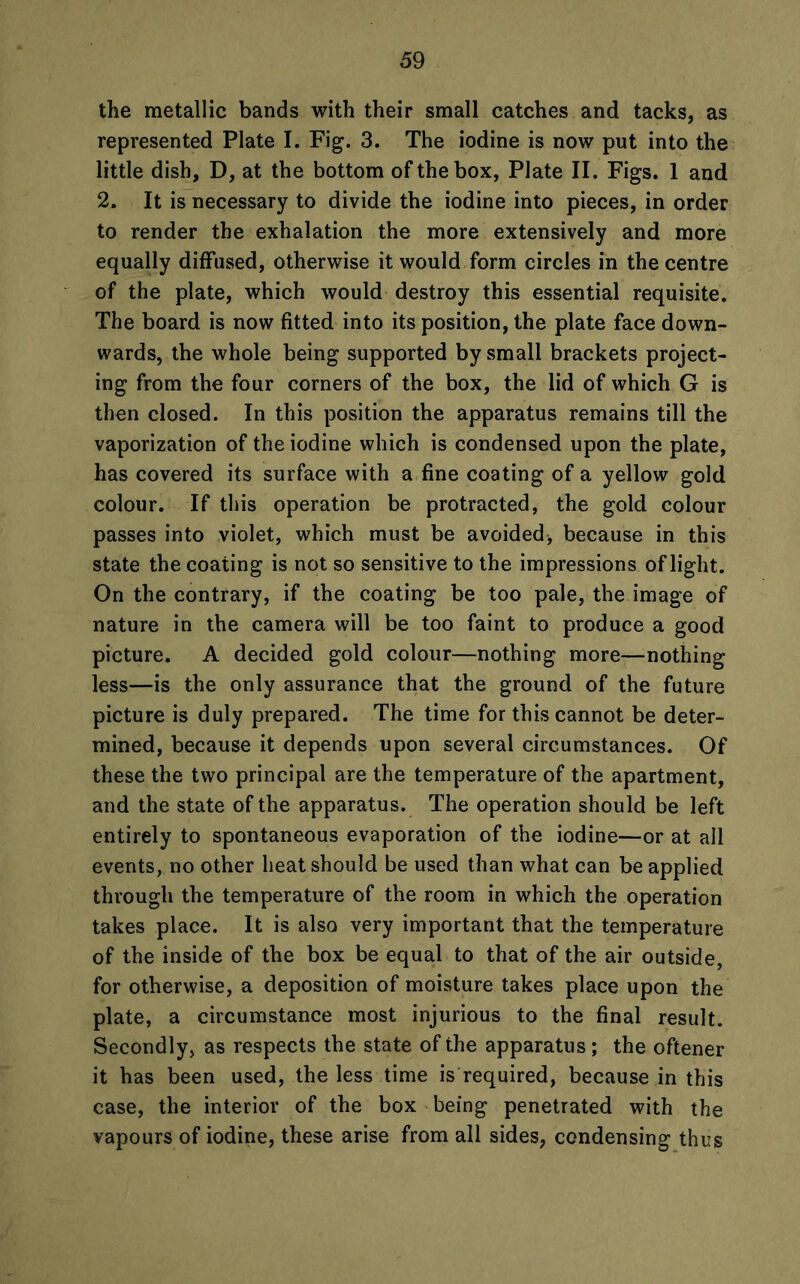 the metallic bands with their small catches and tacks, as represented Plate I. Fig. 3. The iodine is now put into the little dish, D, at the bottom of the box, Plate II. Figs. 1 and 2. It is necessary to divide the iodine into pieces, in order to render the exhalation the more extensively and more equally diffused, otherwise it would form circles in the centre of the plate, which would destroy this essential requisite. The board is now fitted into its position, the plate face down- wards, the whole being supported by small brackets project- ing from the four corners of the box, the lid of which G is then closed. In this position the apparatus remains till the vaporization of the iodine which is condensed upon the plate, has covered its surface with a fine coating of a yellow gold colour. If this operation be protracted, the gold colour passes into violet, which must be avoided, because in this state the coating is not so sensitive to the impressions of light. On the contrary, if the coating be too pale, the image of nature in the camera will be too faint to produce a good picture. A decided gold colour—nothing more—nothing less—is the only assurance that the ground of the future picture is duly prepared. The time for this cannot be deter- mined, because it depends upon several circumstances. Of these the two principal are the temperature of the apartment, and the state of the apparatus. The operation should be left entirely to spontaneous evaporation of the iodine—or at all events, no other heat should be used than what can be applied through the temperature of the room in which the operation takes place. It is also very important that the temperature of the inside of the box be equal to that of the air outside, for otherwise, a deposition of moisture takes place upon the plate, a circumstance most injurious to the final result. Secondly, as respects the state of the apparatus; the oftener it has been used, the less time is required, because in this case, the interior of the box being penetrated with the vapours of iodine, these arise from all sides, condensing thus