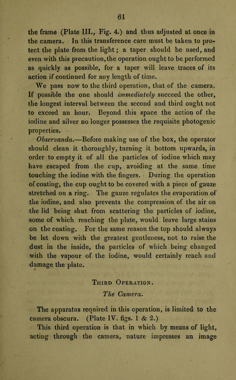the frame (Plate III., Fig. 4.) and thus adjusted at once in the camera. In this transference care must be taken to pro- tect the plate from the light; a taper should be used, and even with this precaution,the operation ought to be performed as quickly as possible, for a taper will leave traces of its action if continued for any length of time. We pass now to the third operation, that of the camera. If possible the one should immediately succeed the other, the longest interval between the second and third ought not to exceed an hour. Beyond this space the action of the iodine and silver no longer possesses the requisite photogenic properties. Observanda.—Before making use of the box, the operator should clean it thoroughly, turning it bottom upwards, in order to empty it of all the particles of iodine which may have escaped from the cup, avoiding at the same time touching the iodine with the fingers. During the operation of coating, the cup ought to be covered with a piece of gauze stretched on a ring. The gauze regulates the evaporation of the iodine, and also prevents the compression of the air on the lid being shut from scattering the particles of iodine, some of which reaching the plate, would leave large stains on the coating. For the same reason the top should always be let down with the greatest gentleness, not to raise the dust in the inside, the particles of which being changed with the vapour of the iodine, would certainly reach and damage the plate. Third Operation. The Camera. The apparatus required in this operation, is limited to the camera obscura. (Plate IV. figs. I & 2.) This third operation is that in which by means of light, acting through the camera, nature impresses an image