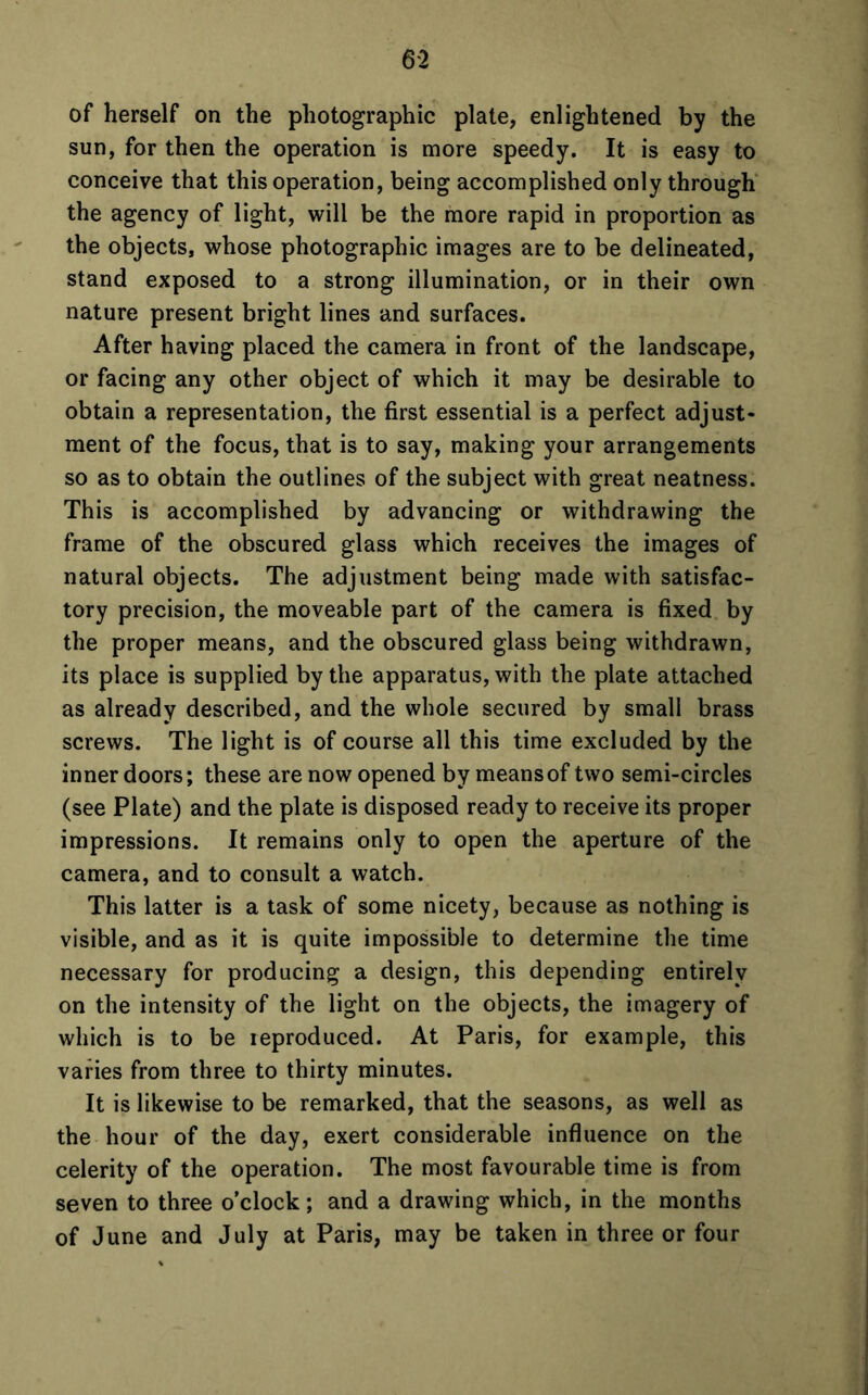 6-2 of herself on the photographic plate, enlightened by the sun, for then the operation is more speedy. It is easy to conceive that this operation, being accomplished only through the agency of light, will be the more rapid in proportion as the objects, whose photographic images are to be delineated, stand exposed to a strong illumination, or in their own nature present bright lines and surfaces. After having placed the camera in front of the landscape, or facing any other object of which it may be desirable to obtain a representation, the first essential is a perfect adjust- ment of the focus, that is to say, making your arrangements so as to obtain the outlines of the subject with great neatness. This is accomplished by advancing or withdrawing the frame of the obscured glass which receives the images of natural objects. The adjustment being made with satisfac- tory precision, the moveable part of the camera is fixed by the proper means, and the obscured glass being withdrawn, its place is supplied by the apparatus, with the plate attached as already described, and the whole secured by small brass screws. The light is of course all this time excluded by the inner doors; these are now opened by means of two semi-circles (see Plate) and the plate is disposed ready to receive its proper impressions. It remains only to open the aperture of the camera, and to consult a watch. This latter is a task of some nicety, because as nothing is visible, and as it is quite impossible to determine the time necessary for producing a design, this depending entirely on the intensity of the light on the objects, the imagery of which is to be ieproduced. At Paris, for example, this varies from three to thirty minutes. It is likewise to be remarked, that the seasons, as well as the hour of the day, exert considerable influence on the celerity of the operation. The most favourable time is from seven to three o’clock; and a drawing which, in the months of June and July at Paris, may be taken in three or four