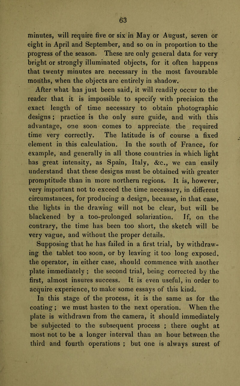 minutes, will require five or six in May or August, seven or eight in April and September, and so on in proportion to the progress of the season. These are only general data for very bright or strongly illuminated objects, for it often happens that twenty minutes are necessary in the most favourable months, when the objects are entirely in shadow. After what has just been said, it will readily occur to the reader that it is impossible to specify with precision the exact length of time necessary to obtain photographic designs; practice is the only sure guide, and with this advantage, one soon comes to appreciate the required time very correctly. The latitude is of course a fixed element in this calculation. In the south of France, for example, and generally in all those countries in which light has great intensity, as Spain, Italy, &c., we can easily understand that these designs must be obtained with greater promptitude than in more northern regions. It is, however, very important not to exceed the time necessary, in different circumstances, for producing a design, because, in that case, the lights in the drawing will not be clear, but will be blackened by a too-prolonged solarizatiou. If, on the contrary, the time has been too short, the sketch will be very vague, and without the proper details. Supposing that he has failed in a first trial, by withdraw- ing the tablet too soon, or by leaving it too long exposed, the operator, in either case, should commence with another plate immediately ; the second trial, being corrected by the first, almost insures success. It is even useful, in order to acquire experience, to make some essays of this kind. In this stage of the process, it is the same as for the coating ; we must hasten to the next operation. When the plate is withdrawn from the camera, it should immediately be subjected to the subsequent process ; there ought at most not to be a longer interval than an hour between the third and fourth operations ; but one is always surest of