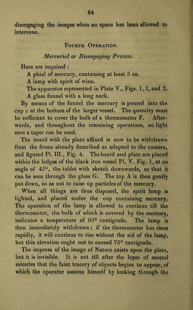 disengaging the images when no space has been allowed to intervene. Fourth Operation. Mercurial or Disengaging Process. „ Here are required : A phial of mercury, containing at least 3 oz. A lamp with spirit of wine. The apparatus represented in Plate V., Figs. 1,2, and 3. A glass funnel with a long neck. By means of the funnel the mercury is poured into the cup c at the bottom of the larger vessel. The quantity must be sufficient to cover the bulb of a thermometer F. After- wards, and throughout the remaining operations, no light save a taper can be used. The board with the plate affixed is now to be withdrawn from the frame already described as adapted to the camera, and figured PI. III., Fig. 4. The board and plate are placed within the ledges of the black iron vessel PI. V. Fig. 1, at an angle of 45°, the tablet with sketch downwards, so that it can be seen through the glass G. The top A is then gently put down, so as not to raise up particles of the mercury. When all things are thus disposed, the spirit lamp is lighted, and placed under the cup containing mercury. The operation of the lamp is allowed to continue till the thermometer, the bulb of which is covered by the mercury, indicates a temperature of 60° centigrade. The lamp is then immediately withdrawn ; if the thermometer has risen rapidly, it will continue to rise without the aid of the lamp, but this elevation ought not to exceed 75° centigrade. The impress of the image of Nature exists upon the plate, but it is invisible. It is not till after the lapse of several minutes that the faint tracery of objects begins to appear, of which the operator assures himself by looking through the
