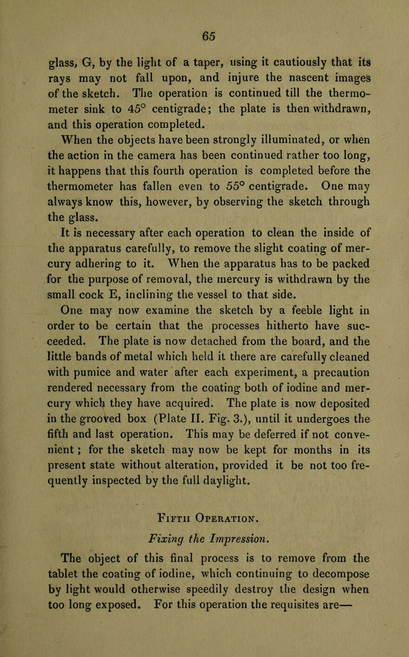 glass, G, by the light of a taper, using it cautiously that its rays may not fall upon, and injure the nascent images of the sketch. The operation is continued till the thermo- meter sink to 45° centigrade; the plate is then withdrawn, and this operation completed. When the objects have been strongly illuminated, or when the action in the camera has been continued rather too long, it happens that this fourth operation is completed before the thermometer has fallen even to 55° centigrade. One may always know this, however, by observing the sketch through the glass. It is necessary after each operation to clean the inside of the apparatus carefully, to remove the slight coating of mer- cury adhering to it. When the apparatus has to be packed for the purpose of removal, the mercury is withdrawn by the small cock E, inclining the vessel to that side. One may now examine the sketch by a feeble light in order to be certain that the processes hitherto have suc- ceeded. The plate is now detached from the board, and the little bands of metal which held it there are carefully cleaned with pumice and water after each experiment, a precaution rendered necessary from the coating both of iodine and mer- cury whicfy they have acquired. The plate is now deposited in the grooVed box (Plate II. Fig. 3.), until it undergoes the fifth and last operation. This may be deferred if not conve- nient ; for the sketch may now be kept for months in its present state without alteration, provided it be not too fre- quently inspected by the full daylight. Fifth Operation-. Fixing the Impression. The object of this final process is to remove from the tablet the coating of iodine, which continuing to decompose by light would otherwise speedily destroy the design when too long exposed. For this operation the requisites are—