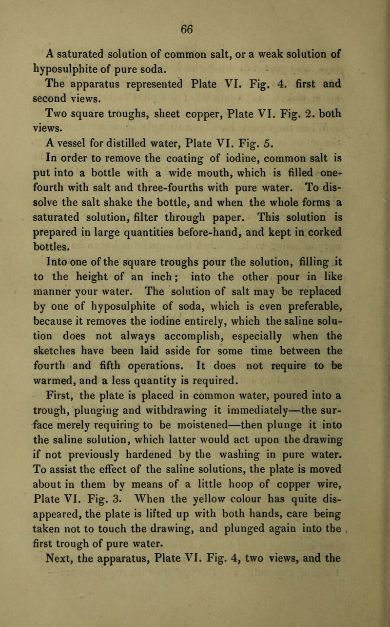 A saturated solution of common salt, or a weak solution of hyposulphite of pure soda. The apparatus represented Plate VI. Fig. 4. first and second views. Two square troughs, sheet copper, Plate VI. Fig. 2. both views. A vessel for distilled water, Plate VI. Fig. 5. In order to remove the coating of iodine, common salt is put into a bottle with a wide mouth, which is filled one- fourth with salt and three-fourths with pure water. To dis- solve the salt shake the bottle, and when the whole forms a saturated solution, filter through paper. This solution is prepared in large quantities before-hand, and kept in corked bottles. Into one of the square troughs pour the solution, filling it to the height of an inch; into the other pour in like manner your water. The solution of salt may be replaced by one of hyposulphite of soda, which is even preferable, because it removes the iodine entirely, which the saline solu- tion does not always accomplish, especially when the sketches have been laid aside for some time between the fourth and fifth operations. It does not require to be warmed, and a less quantity is required. First, the plate is placed in common water, poured into a trough, plunging and withdrawing it immediately—the sur- face merely requiring to be moistened—then plunge it into the saline solution, which latter would act upon the drawing if not previously hardened by the washing in pure water. To assist the effect of the saline solutions, the plate is moved about in them by means of a little hoop of copper wire, Plate VI. Fig. 3. When the yellow colour has quite dis- appeared, the plate is lifted up with both hands, care being taken not to touch the drawing, and plunged again into the . first trough of pure water. Next, the apparatus, Plate VI. Fig. 4, two views, and the